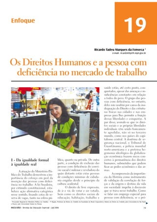 Enfoque
                                                                                                                                                                       19
                                                                                                                            Ricardo Tadeu Marques da Fonseca 1
                                                                                                                                                       e-mail: ricardot@prt9.mpt.gov.br



Os Direitos Humanos e a pessoa com

        deficiência no mercado de trabalho

                                                                                                                                           saúde estão, até certo ponto, con-

                                                                                                                                           quistados, apesar das ameaças e in-

                                                                                                                                           suficiências constantes em relação

                                                                                                                                           a todos do povo. O grupo das pes-

                                                                                                                                           soas com deficiência, no entanto,

                                                                                                                                           deles não usufrui por causa da ina-

                                                                                                                                           dequação do Direito e das estrutu-

                                                                                                                                           ras físicas nas cidades e nas em-

                                                                                                                                           presas para lhes permitir a fruição

                                                                                                                                           dessas liberdades e conquistas. A

                                                                                                                                           par disso, assinale-se que os direi-

                                                                                                                                           tos sociais e as próprias liberdades

                                                                                                                                           individuais vêm sendo francamen-

                                                                                                                                           te agredidas, não só no terceiro

                                                                                                                                           mundo, como nos países do capi-

                                                                                                                                           talismo central. A doutrina de se-

                                                                                                                                           gurança nacional, o Tribunal de

                                                                                                                                           Guantânamo, a polícia mundial

                                                                                                                                           norte-americana e a pretensa he-

                                                                                                                                           gemonia ideológica da globaliza-

                                                                                                                                           ção econômica trazem riscos con-

I - Da igualdade formal                                              blica, quanto na privada. De outra                                    cretos à permanência dos direitos

                                                                     parte, a condição de exclusão das                                     humanos, submetidos que podem
à igualdade real
                                                                     pessoas com deficiência do conví-                                     ficar ao poder econômico e das ar-

                                                                     vio social é milenar e reveladora do                                  mas.
           A atuação do Ministério Pú-
                                                                     quão distante estão estas pessoas                                                A compreensão da importân-
blico do Trabalho demostrou a im-
                                                                     de condições mínimas de cidada-                                       cia da História como instrumento
portância do esforço em prol da
                                                                     nia erigidas desde o princípio da                                     de validação da correlação de for-
inserção das pessoas com defici-
                                                                     cultura ocidental.                                                    ças e da origem e destino da vida
ência no trabalho. A lei brasileira,

por estímulo constitucional, esta-                                               O direito de livre expressão,                             em sociedade impeliu à discussão

belece ação afirmativa categórica                                    de ir e vir, de votar e ser votado,                                   que se trava nesse trabalho. Como

nesse sentido, fixando cotas de re-                                  bem como os direitos sociais de                                       se falar em emprego especial para

serva de vagas, tanto na esfera pú-                                  educação, habitação, trabalho e                                       pessoas com deficiência, se o pró-

1
  Procurador Regional do Ministério Público do Trabalho – 9ª Região, Professor de Direito do Trabalho da Faculdades do Brasil, Especialista e Mestre em Direito do Trabalho pela Universidade de São Paulo
e Doutor pela Universidade Federal do Paraná.

INCLUSÃO - Revista da Educação Especial - Jul/2006                                                                                                                                                    19
 