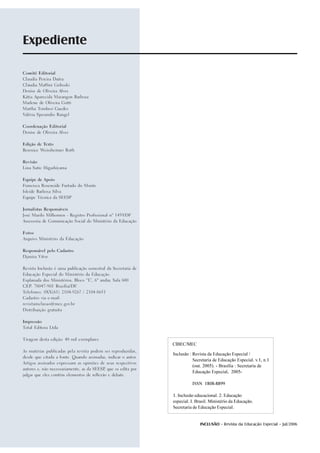 Expediente

Comitê Editorial

Claudia Pereira Dutra

Cláudia Maffini Griboski

Denise de Oliveira Alves

Kátia Aparecida Marangon Barbosa

Marlene de Oliveira Gotti

Martha Tombesi Guedes

Valéria Sperandio Rangel




Coordenação Editorial

Denise de Oliveira Alves




Edição de Texto

Berenice Weissheimer Roth




Revisão

Lina Satie Higashiyama




Equipe de Apoio

Francisca Roseneide Furtado do Monte

Isleide Barbosa Silva

Equipe Técnica da SEESP




Jornalistas Responsáveis

José Murilo Milhomen - Registro Profissional nº 1459/DF

Assessoria de Comunicação Social do Ministério da Educação




Fotos

Arquivo Ministério da Educação




Responsável pelo Cadastro

Djanira Vitor




Revista Inclusão é uma publicação semestral da Secretaria de

Educação Especial do Ministério da Educação.

Esplanada dos Ministérios, Bloco “L”, 6º andar, Sala 600

CEP: 70047-901 Brasília/DF.

Telefones: 0XX(61) 2104-9267 / 2104-8651

Cadastro via e-mail:

revistainclusao@mec.gov.br

Distribuição gratuita




Impressão

Total Editora Ltda




Tiragem desta edição: 40 mil exemplares

                                                               CIBEC/MEC
As matérias publicadas pela revista podem ser reproduzidas,
                                                               Inclusão : Revista da Educação Especial /
desde que citada a fonte. Quando assinadas, indicar o autor.
                                                                          Secretaria de Educação Especial. v.1, n.1
Artigos assinados expressam as opiniões de seus respectivos
                                                                          (out. 2005). - Brasília : Secretaria de
autores e, não necessariamente, as da SEESP que os edita por
                                           ,
                                                                          Educação Especial, 2005-
julgar que eles contêm elementos de reflexão e debate.


                                                                         ISSN 1808-8899

                                                               1. Inclusão educacional. 2. Educação
                                                               especial. I. Brasil. Ministério da Educação.
                                                               Secretaria de Educação Especial.


2                                                                            INCLUSÃO - Revista da Educação Especial - Jul/2006
 