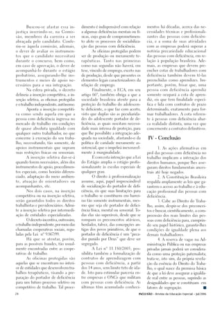 Buscou-se afastar essa in-          dimento é indispensável com relação       mentos há décadas, acerca das ne-

justiça inserindo-se, na Comis-           a algumas deficiências mentais ou fí-     cessidades técnicas e profissionali-

são, membros da carreira a ser            sicas, cujo grau de comprometimen-        zantes das pessoas com deficiên-

abraçada pelo candidato. Confe-           to afete os processos de sociabiliza-     cia, e a soma de suas atividades

riu-se àquela comissão, ademais,          ção das pessoas com deficiência.          com as empresas poderá superar a

o dever de avaliar os instrumen-                As oficinas protegidas podem        notória precariedade educacional

tos que o candidato necessitará           ser de produção ou meramente te-          das pessoas com deficiência, em re-

durante o concurso, bem como,             rapêuticas. Tanto nas primeiras           lação à população brasileira. Ade-

em caso de aprovação, o dever de          como nas segundas não haverá, em          mais, as empresas que devem pre-

acompanhá-lo durante o estágio            tese, vínculo de emprego, exceto nas      encher cotas de trabalhadores com

probatório, assegurando-lhe ins-          de produção, desde que presentes os       deficiência também devem tê-las

trumentos e meios de apoio ne-            elementos legais caracterizadores da      preenchidas como aprendizes. Im-

cessários para a sua integração.          relação de emprego.                       portante, porém, frisar que, uma

      Na esfera privada, o decreto              Finalmente, o ECA, em seu           pessoa com deficiência aprendiz

delineia a inserção competitiva, a in-    artigo 66º, também obriga a que a         somente ocupará a cota de apren-

serção seletiva, as oficinas protegidas   sociedade brasileira atente para a        diz, eis que tem finalidade especí-

e o trabalho independente, autônomo.      proteção do trabalho do adolescen-        fica e lida com contratos de prazo

      Aponta a inserção competiti-        te deficiente, o que faz com acerto,      determinado, exatamente para for-

va como sendo aquela em que a             visto que duplas são as peculiarida-      mar trabalhadores. A cota referen-

pessoa com deficiência ingressa no        des do adolescente portador de de-        te à pessoas com deficiência abar-

mercado de trabalho em condições          ficiência, as quais suscitam necessi-     ca realidade distinta, uma vez que

de quase absoluta igualdade com           dade mais intensa de proteção, para       concernente a contratos definitivos.

qualquer outro trabalhador no que
                          ,               que lhe possibilite a integração ade-

concerne à execução do seu traba-         quada na sociedade, afastando-o da        IV - Conclusão
lho, necessitando, tão somente, de        política de caridade meramente as-

apoios instrumentais que supram           sistencial, que o impelirá inexoravel-           1. As ações afirmativas em

suas restrições físicas ou sensoriais.    mente à marginalidade.                    prol das pessoas com deficiência no

      A inserção seletiva dar-se-á              É com esta intenção que a Lei       trabalho implicam a interação dos

quando forem necessários, além dos        do Estágio amplia o estágio profis-       direitos humanos, porque lhes asse-

instrumentos de apoio, procedimen-        sionalizante às escolas especiais de      guram direitos fundamentais ances-

tos especiais, como horário diferen-      qualquer grau.                            trais até hoje negados.

ciado, adaptação do meio ambien-                O direito à profissionalização             2. A Constituição Brasileira

te, atuação de orientadores ou            assume, aqui, papel imprescindível        respalda amplamente as leis que ga-

acompanhantes, etc.                       de socialização do portador de defi-      rantem o acesso ao trabalho e à edu-

      Nos dois casos, na inserção         ciência, eis que suas limitações para     cação profissional das pessoas com

competitiva ou na inserção seletiva,      o trabalho se constituem em barrei-       deficiência.

serão garantidos todos os direitos        ras tão somente instrumentais, mes-              3. Cabe ao Direito do Traba-

trabalhistas e previdenciários. Admi-     mo que seja ele portador de defici-       lho, assim, despir-se dos preconcei-

te a inserção seletiva por intermedi-     ência física, mental ou sensorial. To-    tos e buscar cientificamente, a com-
                                                                                                ,

ação de entidades especializadas.         das elas são superáveis, desde que se     preensão dos reais limites das pes-

      O decreto incentiva, outrossim,     rompam os preconceitos atávicos,          soas com deficiência para, cumprin-

o trabalho independente, por meio das     herdados, talvez, das concepções an-      do seu papel histórico, garantir-lhes

chamadas cooperativas sociais, regu-      tigas dos povos primitivos, de que o      condições de igualdade plena aos

ladas pela Lei   nº 9.867/99.             portador de deficiência é um “peca-       demais trabalhadores.

      Há que se atentar, porém,           dor punido por Deus” que deve ser                4. A reserva de vagas na Ad-

para as possíveis fraudes, tão usual-     segregado.                                ministração Pública ou nas empresas

mente encontradas entre as coope-               A Lei nº 11.180/2005, pos-          privadas jamais poderá ser considera-

rativas de trabalho.                      sibilita também a formalização de         da como uma proteção paternalista;

      As oficinas protegidas são          contratos de aprendizagem com             trata-se, isto sim, da própria revela-

aquelas que se encontram no interi-       pessoas com deficiência, a partir         ção da essência do Direito do Traba-

or de entidades que desenvolvem tra-      dos 14 anos, sem limite teto de ida-      lho, o qual nasce da premissa básica

balhos terapêuticos, visando a pre-       de. Isto para estimular parceria en-      de que a lei deve assegurar a igualda-

paração do portador de deficiência        tre empresas e ONGs que militam           de real entre as pessoas, suprindo as

para um futuro processo seletivo ou       com pessoas com deficiência. As           desigualdades que se constituam         em

competitivo de trabalho. Tal proce-       últimas têm acumulado conheci-            fatores de segregação.

24                                                                            INCLUSÃO - Revista da Educação Especial - Jul/2006
 