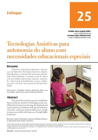 Enfoque
                                                                                                                                                                   25
                                                                                                                                               Teófilo Alves Galvão Filho1
                                                                                                                                                            e-mail: teofilo@infoesp.net
                                                                                                                                             Luciana Lopes Damasceno2
                                                                                                                                                e-mail: lucidamasceno@uol.com.br




Tecnologias Assistivas para

autonomia do aluno com

necessidades educacionais especiais

Resumo
          O presente artigo busca apresentar e discutir

o uso de diferentes Tecnologias Assistivas, disponi-

bilizadas para a construção da autonomia, aprendi-

zado, desenvolvimento e inclusão social de alunos

com necessidades educacionais especiais, analisan-

do e descrevendo principalmente recursos simples,

acessíveis e de baixo custo, porém de alta funciona-

lidade.



Palavras-chave: Tecnologias Assistivas, Autonomia, Alunos com

necessidades, educacionais, especiais, Educação inclusiva




Abstract
          The aim of this work is to present and debate

the use of diverse Assistive Technologies aesily avai-

lable to boost autonomy learning, development and
                       ,

social inclusion of students with special educatio-

nal needs, analyzing and describing main simple

resources accessible and cheap ones, though highly

functional.



Keywords: Assistive Technologies, Autonomy Students with speci-
                                          ,

al educational needs, Inclusive education


1
  Mestre e doutorando em Educação pela Universidade Federal da Bahia (UFBA), Especialista em “Informática na Educação” e Engenheiro. É professor e coordenador do Programa InfoEsp (www.infoesp.net),
das Obras Sociais Irmã Dulce, em Salvador/Bahia e professor da UNIME (teogf@ufba.br, teofilo@infoesp.net, www.galvaofilho.net).
2
  Pedagoga, Especialista em “Projetos Educacionais e Informática” e em “Alfabetização Infantil”. É professora do Programa InfoEsp e do Instituto de Cegos da Bahia (lucidamasceno@uol.com.br, http:/
/lucianalopesdamasceno.vilabol.uol.com.br).

INCLUSÃO - Revista da Educação Especial - Jul/2006                                                                                                                                               25
 