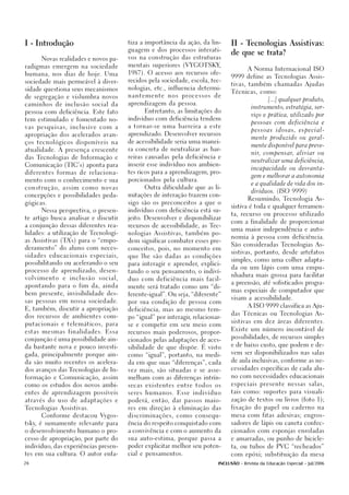 I - Introdução                                     tiza a importância da ação, da lin-         II - Tecnologias Assistivas:
                                                   guagem e dos processos interati-
                                                                                               de que se trata?
        Novas realidades e novos pa-               vos na construção das estruturas

radigmas emergem na sociedade                      mentais superiores (VYGOTSKY,
                                                                                                      A Norma Internacional ISO
humana, nos dias de hoje. Uma                      1987). O acesso aos recursos ofe-
                                                                                               9999 define as Tecnologias Assis-
sociedade mais permeável à diver-                  recidos pela sociedade, escola, tec-
                                                                                               tivas, também chamadas Ajudas
sidade questiona seus mecanismos                   nologias, etc., influencia determi-
                                                                                               Técnicas, como:
de segregação e vislumbra novos                    nantemente       nos   processos     de
                                                                                                                [...] qualquer produto,
caminhos de inclusão social da                     aprendizagem da pessoa.
                                                                                                        instrumento, estratégia, ser-
pessoa com deficiência. Este fato                         Entretanto, as limitações do
                                                                                                        viço e prática, utilizado por
tem estimulado e fomentado no-                     indivíduo com deficiência tendem
                                                                                                        pessoas com deficiência e
vas pesquisas, inclusive com a                     a tornar-se uma barreira a este
                                                                                                        pessoas idosas, especial-
apropriação dos acelerados avan-                   aprendizado. Desenvolver recursos
                                                                                                        mente produzido ou geral-
ços tecnológicos disponíveis na                    de acessibilidade seria uma manei-
                                                                                                        mente disponível para preve-
atualidade. A presença crescente                   ra concreta de neutralizar as bar-
                                                                                                        nir, compensar, aliviar ou
das Tecnologias de Informação e                    reiras causadas pela deficiência e
                                                                                                        neutralizar uma deficiência,
Comunicação (TIC’s) aponta para                    inserir esse indivíduo nos ambien-
                                                                                                        incapacidade ou desvanta-
diferentes formas de relaciona-                    tes ricos para a aprendizagem, pro-
                                                                                                        gem e melhorar a autonomia
mento com o conhecimento e sua                     porcionados pela cultura.
                                                                                                        e a qualidade de vida dos in-
c o n s t r u ç ã o, a s s i m c o m o n o v a s          Outra dificuldade que as li-
                                                                                                        divíduos. (ISO 9999)
concepções e possibilidades peda-                  mitações de interação trazem con-
                                                                                                      Resumindo, Tecnologia As-
gógicas.                                           sigo são os preconceitos a que o
                                                                                               sistiva é toda e qualquer ferramen-
        Nessa perspectiva, o presen-               indivíduo com deficiência está su-
                                                                                               ta, recurso ou processo utilizado
te artigo busca analisar e discutir                jeito. Desenvolver e disponibilizar
                                                                                               com a finalidade de proporcionar
a conjunção dessas diferentes rea-                 recursos de acessibilidade, as Tec-
                                                                                               uma maior independência e auto-
lidades: a utilização de Tecnologi-                nologias Assistivas, também po-
                                                                                               nomia à pessoa com deficiência.
as Assistivas (TA’s) para o “empo-                 dem significar combater esses pre-
                                                                                               São consideradas Tecnologias As-
deramento” do aluno com neces-                     conceitos, pois, no momento em
                                                                                               sistivas, portanto, desde artefatos
sidades educacionais especiais,                    que lhe são dadas as condições
                                                                                               simples, como uma colher adapta-
possibilitando ou acelerando o seu                 para interagir e aprender, explici-
                                                                                               da ou um lápis com uma empu-
processo de aprendizado, desen-                    tando o seu pensamento, o indiví-
                                                                                               nhadura mais grossa para facilitar
volvimento         e   inclusão       social,      duo com deficiência mais facil-
                                                                                               a preensão, até sofisticados progra-
apontando para o fim da, ainda                     mente será tratado como um “di-
                                                                                               mas especiais de computador que
bem presente, invisibilidade des-                  ferente-igual”. Ou seja, “diferente”
                                                                                               visam a acessibilidade.
sas pessoas em nossa sociedade.                    por sua condição de pessoa com
                                                                                                      A ISO 9999 classifica as Aju-
E, também, discutir a apropriação                  deficiência, mas ao mesmo tem-
                                                                                               das Técnicas ou Tecnologias As-
dos recursos de ambientes com-                     po “igual” por interagir, relacionar-
                                                                                               sistivas em dez áreas diferentes.
putacionais e telemáticos, para                    se e competir em seu meio com
                                                                                               Existe um número incontável de
estas mesmas finalidades. Essa                     recursos mais poderosos, propor-
                                                                                               possibilidades, de recursos simples
conjunção é uma possibilidade ain-                 cionados pelas adaptações de aces-
                                                                                               e de baixo custo, que podem e de-
da bastante nova e pouco investi-                  sibilidade de que dispõe. É visto
                                                                                               vem ser disponibilizados nas salas
gada, principalmente porque ain-                   como “igual”, portanto, na medi-
                                                                                               de aula inclusivas, conforme as ne-
da são muito recentes os acelera-                  da em que suas “diferenças”, cada

dos avanços das Tecnologias de In-                                                             cessidades específicas de cada alu-
                                                   vez mais, são situadas e se asse-

formação e Comunicação, assim                      melham com as diferenças intrín-            no com necessidades educacionais

como os estudos dos novos ambi-                    secas existentes e n t r e t o d o s o s    especiais presente nessas salas,

entes de aprendizagem possíveis                    seres humanos. Esse indivíduo               tais como: suportes para visuali-

através do uso de adaptações e                     poderá, então, dar passos maio-             zação de textos ou livros (foto 1);

Tecnologias Assistivas.                            res em direção à eliminação das             fixação do papel ou caderno na

        Conforme destacou Vygos-                   discriminações, como consequ-               mesa com fitas adesivas; engros-

tsky, é sumamente relevante para                   ência do respeito conquistado com           sadores de lápis ou caneta confec-

o desenvolvimento humano o pro-                    a convivência e com o aumento da            cionados com esponjas enroladas

cesso de apropriação, por parte do                 sua auto-estima, porque passa a             e amarradas, ou punho de bicicle-

indivíduo, das experiências presen-                poder explicitar melhor seu poten-          ta, ou tubos de PVC “recheados”

tes em sua cultura. O autor enfa-                  cial e pensamentos.                         com epóxi; substituição da mesa

26                                                                                       INCLUSÃO - Revista da Educação Especial - Jul/2006
 