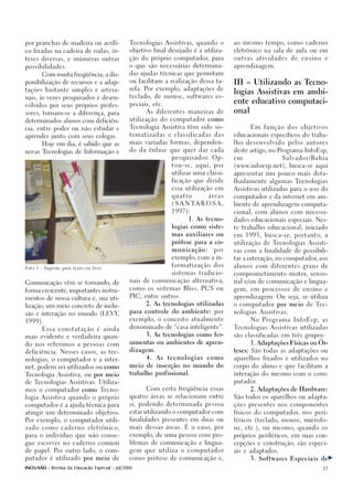 por pranchas de madeira ou acríli-              Tecnologias Assistivas, quando o                ao mesmo tempo, como caderno

co fixadas na cadeira de rodas; ór-             objetivo final desejado é a utiliza-            eletrônico na sala de aula ou em

teses diversas, e inúmeras outras               ção do próprio computador, para                 outras   atividades    de   ensino   e

possibilidades.                                 o que são necessárias determina-                aprendizagem.

       Com muita freqüência, a dis-             das ajudas técnicas que permitam

ponibilização de recursos e a adap-             ou facilitam a realização dessa ta-             III – Utilizando as Tecno-
tações bastante simples e artesa-               refa. Por exemplo, adaptações de
                                                                                                logias Assistivas em ambi-
nais, às vezes pesquisados e desen-             teclado, de mouse, softwares es-
                                                                                                ente educativo computaci-
volvidos por seus próprios profes-              peciais, etc.

sores, tornam-se a diferença, para                    As diferentes maneiras de                 onal

determinados alunos com deficiên-               utilização do computador como

cia, entre poder ou não estudar e               Tecnologia Assistiva têm sido sis-                     Em função dos objetivos

aprender junto com seus colegas.                tematizadas e classificadas das                 educacionais específicos do traba-

       Hoje em dia, é sabido que as             mais variadas formas, dependen-                 lho desenvolvido pelos autores

novas Tecnologias de Informação e               do da ênfase que quer dar cada                  deste artigo, no Programa InfoEsp,

                                                                 p e s q u i s a d o r. O p -   em                 Salvador/Bahia

                                                                 tou-se, aqui, por              (www.infoesp.net), busca-se aqui

                                                                 utilizar uma classi-           apresentar um pouco mais deta-

                                                                 ficação que divide             lhadamente algumas Tecnologias

                                                                 essa utilização em             Assistivas utilizadas para o uso do

                                                                 quatro             áreas       computador e da internet em am-

                                                                 ( S A N TA R O S A ,           biente de aprendizagem computa-

                                                                 1997):                         cional, com alunos com necessi-

                                                                          1. As tecno-          dades educacionais especiais. Nes-

                                                                 logias como siste-             te trabalho educacional, iniciado

                                                                 mas auxiliares ou              em 1993, busca-se, portanto, a

                                                                 prótese para a co-             utilização de Tecnologias Assisti-

                                                                 municação:            por      vas com a finalidade de possibili-

                                                                 exemplo, com a in-             tar a interação, no computador, aos

                                                                 formatização dos               alunos com diferentes graus de
Foto 1 - Suporte para texto ou livro

                                                                 sistemas tradicio-             comprometimento motor, senso-

                                                nais de comunicação alternativa,                rial e/ou de comunicação e lingua-
Comunicação vêm se tornando, de
                                                como os sistemas Bliss, PCS ou                  gem, em processos de ensino e
forma crescente, importantes instru-
                                                PIC, entre outros.                              aprendizagem. Ou seja, se utiliza
mentos de nossa cultura e, sua uti-
                                                      2. As tecnologias utilizadas              o computador por meio de Tec-
lização, um meio concreto de inclu-
                                                para controle do ambiente: por                  nologias Assistivas.
são e interação no mundo (LEVY,
                                                exemplo, o conceito atualmente                         No Programa InfoEsp, as
1999).
                                                denominado de “casa inteligente”.               Tecnologias Assistivas utilizadas
       Essa constatação é ainda
                                                      3. As tecnologias como fer-               são classificadas em três grupos:
mais evidente e verdadeira quan-
                                                ramentas ou ambientes de apren-                        1. Adaptações Físicas ou Ór-
do nos referimos a pessoas com
                                                dizagem.                                        teses: São todas as adaptações ou
deficiência. Nesses casos, as tec-

nologias, o computador e a inter-                     4.   As   tecnologias         como        aparelhos fixados e utilizados no

net, podem ser utilizados ou como               meio de inserção no mundo do                    corpo do aluno e que facilitam a

Tecnologia Assistiva, ou por meio               trabalho profissional.                          interação do mesmo com o com-

de Tecnologias Assistivas. Utiliza-                                                             putador.

mos o computador como Tecno-                          Com certa freqüência essas                       2. Adaptações de Hardware:

logia Assistiva quando o próprio                quatro áreas se relacionam entre                São todos os aparelhos ou adapta-

computador é a ajuda técnica para               si, podendo determinada pessoa                  ções presentes nos componentes

atingir um determinado objetivo.                estar utilizando o computador com               físicos do computador, nos peri-

Por exemplo, o computador utili-                finalidades presentes em duas ou                féricos (teclado, mouse, microfo-

zado como caderno eletrônico,                   mais dessas áreas. É o caso, por                ne, etc.), ou mesmo, quando os

para o indivíduo que não conse-                 exemplo, de uma pessoa com pro-                 próprios periféricos, em suas con-

gue escrever no caderno comum                   blemas de comunicação e lingua-                 cepções e construção, são especi-

de papel. Por outro lado, o com-                gem que utiliza o computador                    ais e adaptados.

putador é utilizado por meio de                 como prótese de comunicação e,                         3. Softwares Especiais de

INCLUSÃO - Revista da Educação Especial - Jul/2006                                                                                   27
 