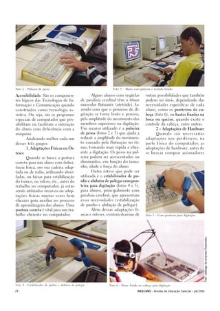 Foto 2 - Pulseira de pesos.                                         Foto 3 - Aluno com pulseira e teclado fixado.



Acessibilidade: São os componen-                        Alguns alunos com seqüelas           outras possibilidades que também

tes lógicos das Tecnologias de In-               de paralisia cerebral têm o tônus           podem ser úteis, dependendo das

formação e Comunicação quando                    muscular flutuante (atetóide), fa-          necessidades específicas de cada

construídos como tecnologia as-                  zendo com que o processo de di-             aluno, como os ponteiros de ca-

sistiva. Ou seja, são os programas               gitação se torne lento e penoso,            beça (foto 6), ou hastes fixadas na

especiais de computador que pos-                 pela amplitude do movimento dos             boca ou queixo, quando existe o

sibilitam ou facilitam a interação               membros superiores na digitação.            controle da cabeça, entre outras.

do aluno com deficiência com a                   Um recurso utilizado é a pulseira                   2 - Adaptações de Hardware

máquina.                                         de pesos (fotos 2 e 3) que ajuda a                  Quando         são   necessárias

        Analisando melhor cada um                reduzir a amplitude do movimen-             adaptações n o s p e r i f é r i c o s , n a

desses três grupos:                              to causado pela flutuação no tô-            parte física do computador, as

        1. Adaptações Físicas ou Ór-             nus, tornando mais rápida e efici-          adaptações de hardware, antes de
                                                 ente a digitação. Os pesos na pul-          se buscar comprar acionadores
teses

        Quando se busca a postura                seira podem ser acrescentados ou

correta para um aluno com defici-                diminuídos, em função do tama-

ência física, em sua cadeira adap-               nho, idade e força do aluno.

tada ou de rodas, utilizando almo-                      Outra órtese que pode ser

fadas, ou faixas para estabilização              utilizada é o estabilizador de pu-

do tronco, ou velcro, etc., antes do             nho e abdutor de polegar com pon-

trabalho no computador, já estão                 teira para digitação (fotos 4 e 5),

sendo utilizados recursos ou adap-               para alunos, principalmente com

tações físicas muitas vezes bem                  paralisia cerebral, que apresentam

eficazes para auxiliar no processo               essas necessidades (estabilização

de aprendizagem dos alunos. Uma                  de punho e abdução de polegar).

postura correta é vital para um tra-                    Além dessas adaptações fí-

balho eficiente no computador.                   sicas e órteses, existem dezenas de         Foto 5 - Com ponteira para digitação.
                                                                                                                                        Foto: catálogo da empresa Expansão).




Foto 4 - Estabilizador de punho e abdutor de polegar.             Foto 6 - Haste fixada na cabeça para digitação


28                                                                                     INCLUSÃO - Revista da Educação Especial - Jul/2006
 