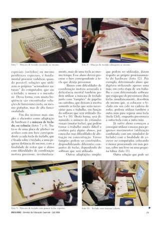 Foto 7 - Máscara de teclado encaixada no mesmo.                      Foto 8 - Máscara de teclado sobreposta ao mesmo.




especiais (    switches )    ou mesmo           mente, mais de uma tecla ao mes-            que podem ser utilizadas, dizem

periféricos especiais, é funda-                 mo tempo. Esse aluno deverá pro-            respeito ao próprio posicionamen-

mental procurar viabilizar, quan-               curar o furo correspondente à te-           to   do    hardware    (foto   12).   Por

do possível, soluções que utili-                cla que deseja pressionar.                  exemplo, determinado aluno que

zem os próprios “acionadores na-                          Alunos com dificuldades de        digitava utilizando apenas uma

                                                coordenação motora associada à              mão, em certa etapa de seu traba-
turais” do computador, que são
                                                deficiência mental também po-               lho e com determinado software
o teclado, o mouse e o microfo-
                                                dem utilizar a máscara de teclado           que exigia que ele pressionasse duas
ne. Dessa forma, com muita fre-
                                                junto com “tampões” de papelão              teclas simultaneamente, descobriu
qüência são encontradas solu-
                                                ou cartolina, que deixam à mostra           ele mesmo que, se colocasse o te-
ções de baixíssimo custo, ou mes-
                                                somente as teclas que serão neces-          clado em seu colo na cadeira de
mo gratuitas, mas de alta funci-
                                                sárias para o trabalho, em função           rodas, poderia utilizar também a
onalidade.
                                                do software que será utilizado (fo-         outra mão para segurar uma tecla
       Um dos recursos mais sim-
                                                tos 9 e 10). Desta forma, será di-          (tecla Ctrl), enquanto pressionava
ples e eficientes como adaptação
                                                minuído o número de estímulos               a outra tecla com a outra mão.
de hardware é a máscara de tecla-
                                                visuais (muitas teclas), que podem                    Já outro aluno começou a
do, ou colméia (fotos 7 e 8). Tra-
                                                tornar o trabalho muito difícil e           conseguir utilizar o mouse para pe-
ta-se de uma placa de plástico ou
                                                confuso para alguns alunos, por             quenos movimentos (utilização
acrílico com um furo correspon-
                                                causa das suas dificuldades de abs-         combinada com um simulador de
dente a cada tecla do teclado, que
                                                tração ou concentração. Vários              teclado) com a finalidade de es-
é fixada sobre o teclado, a uma pe-             tampões podem ser construídos,              crever no computador, colocando
quena distância do mesmo, com a                 disponibilizando diferentes con-            o mouse posicionado em suas per-

finalidade de evitar que o aluno                juntos de teclas, dependendo do             nas, sobre um livro ou uma peque-

com dificuldades de coordenação                 software que será utilizado.                na tábua (foto 11).

motora pressione, involuntaria-                           Outras adaptações simples                   Outra solução que pode ser




Foto 9 - Máscara de teclado com poucas teclas expostas.              Foto 10 - Teclado com máscara coberta.


INCLUSÃO - Revista da Educação Especial - Jul/2006                                                                                 29
 