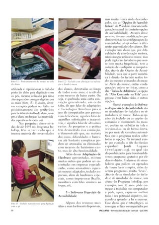 mas muitas vezes ainda desconhe-

                                                                                                cidos, são as “Opções de Acessibi-

                                                                                                lidade” do Windows (iniciar-confi-

                                                                                                gurações-painel de controle-opções

                                                                                                de acessibilidade). Através desse

                                                                                                recurso, diversas modificações po-

                                                                                                dem ser feitas nas configurações do

                                                                                                computador, adaptando-o a dife-

                                                                                                rentes necessidades dos alunos. Por

                                                                                                exemplo, um aluno que, por difi-

                                                                                                culdades de coordenação motora,

                                                                                                não consegue utilizar o mouse, mas

                                                                                                pode digitar no teclado (o que ocor-

                                                                                                re com muita frequência), tem a

                                                                                                solução de configurar o computa-

                                                                                                dor, através das Opções de Acessi-

                                                                                                bilidade, para que a parte numéri-

                                                                                                ca à direita do teclado realize to-

Foto 11 - Posicionamento do mouse no colo        Foto 12 - Teclado com alteração na inclina-
                                                                                                dos os mesmos comandos do mou-

do aluno.                                        ção e fixado à mesa                            se. Além do mouse, outras confi-

                                                                                                gurações podem ser feitas, como a
utilizada é reposicionar o teclado               dos alunos, detectadas ao longo
                                                                                                das “Teclas de Aderência”, a opção
perto do chão para digitação com                 de todos esses anos, é resolvida
                                                                                                de “Alto Contraste na Tela” para
os pés, recurso utilizado por uma                com recursos de baixo custo. Ou
                                                                                                pessoas com baixa visão, e outras
aluna que não consegue digitar com               seja, é quebrada uma certa con-
                                                                                                opções.
as mãos (foto 13). E assim, diver-               vicção generalizada, um certo
                                                                                                       Outros exemplos de Softwa-
sas variações podem ser feitas no                tabu, de que falar de adaptações
                                                                                                res Especiais de Acessibilidade são
posicionamento dos peri féricos                  e Tecnologias Assistivas para o
                                                                                                os simuladores de teclado e os si-
para facilitar o trabalho do aluno, sem-         uso do computador por pessoas
                                                                                                muladores de mouse. Todas as op-
pre, é claro, em função das necessida-           com deficiência, significa falar de
                                                                                                ções do teclado ou as opções de
des específicas de cada um.                      aparelhos sofisticados e inacessí-
                                                                                                comando e movimento do mou-
        Nas pesquisas desenvolvi-                veis, e significa falar de altíssimos
                                                                                                se, podem ser exibidas na tela e
das desde 1993 no Programa In-                   custos. As pesquisas e a prática
                                                                                                selecionadas, ou de forma direta,
foEsp, têm se verificado que a                   têm desmentido essa convicção,
                                                                                                ou por meio de varredura automá-
imensa maioria das necessidades                  e demonstrado que, na maioria
                                                                                                tica que o programa realiza sobre
                                                 dos casos, dificuldades e barrei-
                                                                                                todas as opções. Na internet exis-
                                                 ras até bastante complexas po-
                                                                                                te por exemplo, o site do técnico
                                                 dem ser atenuadas ou eliminadas
                                                                                                espanhol           Jordi         Lagares
                                                 com recursos de baixíssimo cus-
                                                                                                ( www.lagares.org ) , no qual são
                                                 to, mas de alta funcionalidade.
                                                                                                disponibilizados para download di-
                                                        Além dessas Adaptações de
                                                                                                versos programas gratuitos por ele
                                                 Hardware apresentadas, existem
                                                                                                desenvolvidos. Tratam-se de simu-
                                                 muitas outras que podem ser en-
                                                                                                ladores que podem ser operados
                                                 contradas em empresas especiali-

                                                 zadas, como acionadores especi-                de forma bem simples, além de

                                                 ais mouses adaptados, teclados es-             serem programas muito “leves”.

                                                 peciais, além de hardwares espe-               Através desse simulador de tecla-

                                                 ciais, como impressoras Braille,               do e do simulador de mouse, um

                                                 monitores com telas sensíveis ao               aluno do Programa InfoEsp, por

                                                 toque, etc.                                    exemplo, com 37 anos, pôde co-

                                                                                                meçar a trabalhar no computador

                                                        3 - Softwares Especiais de              e pode, agora, expressar melhor

                                                 Acessibilidade                                 todo o seu potencial cognitivo, ini-

                                                                                                ciando a aprender a ler e escrever.

Foto 13 - Teclado reposicionado para digitação
                                                        Alguns dos recursos mais                Esse aluno, que é tetraplégico, só

com o pé                                         úteis e mais facilmente disponíveis,           consegue utilizar o computador por

30                                                                                        INCLUSÃO - Revista da Educação Especial - Jul/2006
 