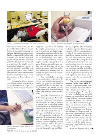 Foto 14 - Comandando o computador com sopros no microfone.            Foto 15 – Microfone com brinquedo de pressão acoplado.




meio desses simuladores, que lhe                microfone. A solução encontrada              dos ou adaptados. Dar um clique

possibilitam transmitir seus coman-             foi acoplar ao microfone, por meio           no botão esquerdo do mouse, por

dos no computador somente por                   de fitas adesivas, um daqueles pe-           exemplo, pode ser uma tarefa mui-

meio de sopros em um microfone.                 quenos brinquedos infantis de bor-           to difícil ou mesmo impossível

Isto lhe tem permitido, pela primei-            racha, que produzem sons quan-               para alguns alunos, em função ou

ra vez na vida, escrever, desenhar,             do são pressionados. Dessa forma,            das suas dificuldades de coorde-

jogar e realizar diversas atividades            o aluno pode comandar a varredu-             nação motora fina, ou por causa

que antes lhe eram impossíveis. Ou              ra pressionando o brinquedo com a            de alterações anatômicas em seus

seja, por meio de simples sopros,               parte do corpo na qual exerça me-            membros superiores que impeçam

horizontes totalmente novos se                  lhor controle (ou mão, ou pé, ou             a execução dessa tarefa. A suges-

abriram para ele, possibilitando                joelho, ou cabeça, etc). Com a pres-         tão, aqui apresentada, possibilita

que sua inteligência, antes aprisio-            são, o brinquedo emitirá o som no            ampliar a área de acionamento do

nada em um corpo extremamente                   microfone, que acionará a varredu-           botão esquerdo do mouse para

limitado, encontrasse novos canais              ra (fotos 15 e 16).                          uma superfície bem maior, com o

de expressão e desenvolvimento                           Esses simuladores podem             mesmo efeito de um simples cli-

(foto 14).                                      ser acionados não só por meio de             que no botão.

        Entretanto, alguns alunos               sopros, mas também por pequenos                     Trata-se de uma caixa co-

têm dificuldades ou na articulação              ruídos ou pequenos movimentos                mum de fita de vídeo VHS, des-

ou na sincronicidade exigida, na                voluntários feitos por diversas par-         sas onde se guardam as fitas, den-
                                                tes do corpo, e até mesmo por pis-
emissão desses sons ou ruídos no                                                             tro e no centro da qual é introdu-
                                                cadas ou somente o movimento dos
                                                                                             zido e fixado, com tira de velcro,
                                                olhos, por meio de outros aciona-
                                                                                             um mouse qualquer. Na capa des-
                                                dores.
                                                                                             sa caixa é colada uma borracha
                                                         Portanto, normalmente os
                                                                                             comum de apagar lápis, na altura
                                                Softwares Especiais de Acessibili-
                                                                                             exata onde se encontra o botão
                                                dade que funcionam com varredu-
                                                                                             esquerdo do mouse. Essa capa da
                                                ra automática aceitam o teclado,
                                                                                             caixa deve ficar semi-fechada, po-
                                                o mouse e/ou o microfone como
                                                                                             dendo ser utilizadas pequenas fai-
                                                acionadores (controladores) des-
                                                                                             xas de velcro para mantê-la nessa
                                                sa varredura. Como exemplo, tem-
                                                                                             posição. Colocando esse disposi-
                                                se os softwares simuladores de te-
                                                                                             tivo na frente do aluno, quando ele
                                                clado, os simuladores de mouse, e
                                                                                             pressionar qualquer lugar na capa
                                                os softwares para a construção de
                                                                                             da caixa, a borracha em relevo no
                                                pranchas de comunicação alterna-
                                                                                             interior da mesma entrará em con-
                                                tiva. O problema é que diversos              tato com o botão esquerdo do
                                                alunos não conseguem utilizar                mouse, e o efeito será o aciona-
                                                nem o mouse, nem o teclado e                 mento do clique nesse botão (fo-
                                                nem o microfone, se estes não fo-            tos 17, 18 e 19).
Foto 16 – Dispositivo em uso através da pres-

são com a mão.                                  rem, de alguma forma, modifica-                     Existem diversos sites na

INCLUSÃO - Revista da Educação Especial - Jul/2006                                                                             31
 