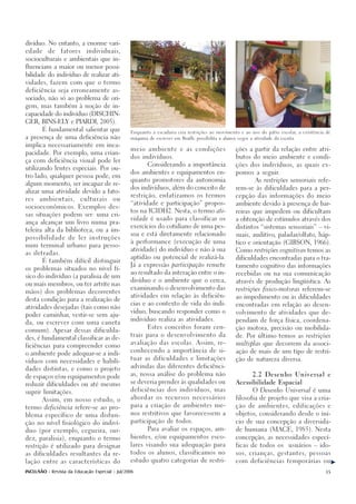 divíduo. No entanto, a enorme vari-

edade     de    fatores     individuais,

socioculturais e ambientais que in-

fluenciam a maior ou menor possi-

bilidade do indivíduo de realizar ati-

vidades, fazem com que o termo

deficiência seja erroneamente as-

sociado, não só ao problema de ori-

gem, mas também à noção de in-

capacidade do indivíduo (DISCHIN-

GER, BINS-ELY e PIARDI, 2005).

       É fundamental salientar que
                                                Enquanto a escadaria cria restrições ao movimento e ao uso do pátio escolar, a existência de

a presença de uma deficiência não               máquina de escrever em Braille possibilita a alunos cegos a atividade da escrita.

implica necessariamente em inca-
                                                meio ambiente e as condições                       ções a partir da relação entre atri-
pacidade. Por exemplo, uma crian-
                                                dos indivíduos.                                    butos do meio ambiente e condi-
ça com deficiência visual pode ler
                                                        Considerando a importância                 ções dos indivíduos, as quais ex-
utilizando lentes especiais. Por ou-
                                                dos ambientes e equipamentos en-                   pomos a seguir.
tro lado, qualquer pessoa pode, em
                                                quanto promotores da autonomia                               As restrições sensoriais refe-
algum momento, ser incapaz de re-
                                                dos indivíduos, além do conceito de                rem-se às dificuldades para a per-
alizar uma atividade devido a fato-
                                                restrição, enfatizamos os termos                   cepção das informações do meio
res   ambientais,        culturais      ou
                                                “atividade e participação” propos-                 ambiente devido à presença de bar-
socioeconômicos. Exemplos des-
                                                tos na ICIDH2. Nesta, o termo ati-                 reiras que impedem ou dificultam
sas situações podem ser: uma cri-
                                                vidade é usado para classificar os                 a obtenção de estímulos através dos
ança alcançar um livro numa pra-
                                                exercícios do cotidiano de uma pes-                distintos “sistemas sensoriais” – vi-
teleira alta da biblioteca, ou a im-
                                                soa e está diretamente relacionado                 suais, auditivo, paladar/olfato, háp-
possibilidade de ler instruções
                                                à performance (execução de uma                     tico e orientação (GIBSON, 1966).
num terminal urbano para pesso-
                                                atividade) do indivíduo e não à sua                Como restrições cognitivas temos as
as iletradas.
                                                aptidão ou potencial de realizá-la.                dificuldades encontradas para o tra-
       É também difícil distinguir
                                                Já a expressão participação remete                 tamento cognitivo das informações
os problemas situados no nível fí-
                                                ao resultado da interação entre o in-              recebidas ou na sua comunicação
sico do indivíduo (a paralisia de um
                                                divíduo e o ambiente que o cerca,                  através de produção lingüística. As
ou mais membros, ou ter artrite nas
                                                examinando o desenvolvimento das                   restrições fisico-motoras referem-se
mãos) dos problemas decorrentes
                                                atividades em relação às deficiên-                 ao impedimento ou às dificuldades
desta condição para a realização de
                                                cias e ao contexto de vida do indi-                encontradas em relação ao desen-
atividades desejadas (tais como não
                                                víduo, buscando responder como o                   volvimento de atividades que de-
poder caminhar, vestir-se sem aju-
                                                indivíduo realiza as atividades.                   pendam de força física, coordena-
da, ou escrever com uma caneta
                                                        Estes conceitos foram cen-                 ção motora, precisão ou mobilida-
comum). Apesar dessas dificulda-
                                                trais para o desenvolvimento da                    de. Por último temos as restrições
des, é fundamental classificar as de-
                                                avaliação das escolas. Assim, re-                  múltiplas que decorrem da associ-
ficiências para compreender como
                                                conhecendo a importância de si-                    ação de mais de um tipo de restri-
o ambiente pode adequar-se a indi-
                                                tuar as dificuldades e limitações                  ção de natureza diversa.
víduos com necessidades e habili-
                                                advindas das diferentes deficiênci-
dades distintas, e como o projeto
                                                as, nossa análise do problema não                           2.2 Desenho Universal e
de espaços e/ou equipamentos pode
                                                se deveria prender às qualidades ou                Acessibilidade Espacial
reduzir dificuldades ou até mesmo
                                                deficiências dos indivíduos, mas                            O Desenho Universal é uma
suprir limitações.
                                                abordar os recursos necessários                    filosofia de projeto que visa a cria-
       Assim, em nosso estudo, o
                                                para a criação de ambientes me-                    ção de ambientes, edificações e
termo deficiência refere-se ao pro-
                                                nos restritivos que favorecessem a                 objetos, considerando desde o iní-
blema específico de uma disfun-
                                                participação de todos.                             cio de sua concepção a diversida-
ção no nível fisiológico do indiví-

duo (por exemplo, cegueira, sur-                        Para avaliar os espaços, am-               de humana (MACE, 1985). Nesta

dez, paralisia), enquanto o termo               bientes, e/ou equipamentos esco-                   concepção, as necessidades especí-

restrição é utilizado para designar             lares visando sua adequação para                   ficas de todos os         usuários – ido-

as dificuldades resultantes da re-              todos os alunos, classificamos no                  sos, crianças, gestantes, pessoas

lação entre as características do               estudo quatro categorias de restri-                com deficiências temporárias ou


INCLUSÃO - Revista da Educação Especial - Jul/2006                                                                                        35
 