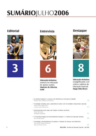 SUMÁRIOJULHO2006

    Editorial               Entrevista                                             Destaque




       3                            6                                                      8
                            Educação inclusiva:                                    Educação inclusiva:
                            avanços na educação                                    ressignificando con-
                            de alunos surdos.                                      ceitos e práticas da
                            Marlene de Oliveira                                    Educação Especial.
                            Gotti                                                  Hugo Otto Beyer




                • Os direitos humanos e a pessoa com deficiência no mercado de trabalho
                  Ricardo Tadeu Marques da Fonseca                                                         19
                • Tecnologias Assistivas para a autonomia do aluno com necessidades educacionais especiais.
                  Teófilo Alves Galvão Filho
                  Luciana Lopes Damasceno                                                                   25
                • Desenvolvendo ações para criar espaços escolares acessíveis.
                  Marta Dischinger
                  Rosângela Machado                                                                        33
                • A Teoria Bioecológica do Desenvolvimento Humano e o contexto da educação inclusiva
                  Ruy Jornada Krebs                                                                        40
                • Tecnologias, desenvolvimento de projetos e inclusão de pessoas com deficiência
                  Elisa Tomoe Moriya Schlünzen
                  Klaus Schlünzen Junior                                                                   46
4                                                            INCLUSÃO - Revista da Educação Especial - Jul/2006
 