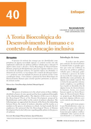 40                                                                                                                                                  Enfoque



                                                                                                                                                 Ruy Jornada Krebs1
                                                                                                                                Universidade do Estado de Santa Catarina
                                                                                                                                         e-mail: ruykrebs@brturbo.com.br



ATeoria Bioecológica do

Desenvolvimento Humano e o

contexto da educação inclusiva

Resumo                                                                                                                           Introdução do tema

                O processo de inclusão das crianças que são identificadas como
                                                                                                                                           A escola é um dos princi-
portadoras de alguma necessidade especial, no contexto escolar, tem sido
                                                                                                                                 pais contextos do desenvolvimen-
amplamente enfatizado nas políticas públicas voltadas para a educação O
                                                                                                                                 to infantil. Entre as grandes ques-
objetivo deste ensaio é discutir a Teoria Bioecológica do Desenvolvimento
                                                                                                                                 tões que estão em evidência na
Humano, proposta por Bronfenbrenner, para fazer algumas reflexões acerca
                                                                                                                                 discussão de políticas públicas
do contexto da educação inclusiva. Os seguintes tópicos são abordados: os
                                                                                                                                 voltadas para a educação, pode-
elementos de sua teoria, e a sua relação com o contexto da educação inclusi-
                                                                                                                                 se destacar o processo da inclu-
va e o professor como um mediador do processo da inclusão escolar. Como
                                                                                                                                 são na escola das crianças que são
considerações finais, o texto destaca o potencial da Teoria Bioecológica do
                                                                                                                                 identificadas como portadoras de
Desenvolvimento Humano para orientar questões pertinentes ao processo
                                                                                                                                 alguma necessidade especial. Por
da inclusão escolar.
                                                                                                                                 se tratar de uma questão extrema-

                                                                                                                                 mente complexa, essa problemá-
Palavras-chave: Teoria Bioecológica, Inclusão, Educação Especial.

                                                                                                                                 tica só pode ser discutida à luz de



Abstract
                                                                                                                                 alguma teoria do desenvolvimen-

                                                                                                                                 to humano. Assim, esse ensaio

                The process of inclusion in to the school system of those children                                               buscará suporte na Teoria Bioeco-

identified as bearers of some special need has been emphasized thoroughly                                                        lógica do Desenvolvimento Huma-

in the educational public policies. The objective of this essay is to discuss                                                    no, proposta por Bronfenbrenner,

the Bioecological Theory of the Human Development, proposed by                                                                   para fazer algumas reflexões acer-

Bronfenbrenner, and to reflect on the context of inclusive education. The                                                        ca do contexto da educação inclu-

following topics are approached: the elements of the theory the relationship
                                                           ,                                                                     siva.

between theory the context of inclusive education and the teacher as a
              ,                                                                                                                          A opção pela teoria propos-

mediator in the process of inclusion in schools. As final remarks the text                                                       ta por Bronfenbrenner como su-

emphasizes the potencial that the Bioecological Theory of Human                                                                  porte teórico para estas reflexões

Development has to deal with issues regarding public policies in the process                                                     justifica-se pelo potencial que a

of inclusion.                                                                                                                    teoria tem para explicar a indisso-

                                                                                                                                 ciabilidade entre a pessoa em de-

Keywords: Bioecological Theory Inclusion, Special Education.
                              ,                                                                                                  senvolvimento e os contextos em

1
    Professor do Centro de Educação Física, Fisioterapia e Desportos da Universidade do Estado de Santa Catarina - UDESC

40                                                                                                                         INCLUSÃO - Revista da Educação Especial - Jul/2006
 