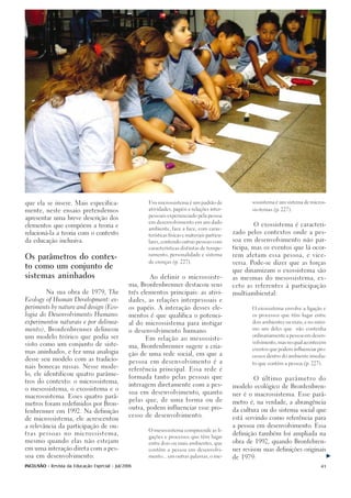 que ela se insere. Mais especifica-                    Um microssistema é um padrão de                  sossistema é um sistema de micros-

                                                       atividades, papéis e relações inter-             sis-temas.(p. 227).
mente, neste ensaio pretendemos
                                                       pessoais experienciado pela pessoa
apresentar uma breve descrição dos
                                                       em desenvolvimento em um dado
elementos que compõem a teoria e                                                                         O exossistema é caracteri-
                                                       ambiente, face a face, com carac-
relacioná-la a teoria com o contexto                                                             zado pelos contextos onde a pes-
                                                       terísticas físicas e materiais particu-

da educação inclusiva.                                 lares, contendo outras pessoas com
                                                                                                 soa em desenvolvimento não par-

                                                       características distintas de tempe-       ticipa, mas os eventos que lá ocor-

                                                       ramento, personalidade e sistema          rem afetam essa pessoa, e vice-
Os parâmetros do contex-
                                                       de crenças.(p. 227).                      versa. Pode-se dizer que as forças
to como um conjunto de
                                                                                                 que dinamizam o exossistema são
sistemas aninhados                                      Ao definir o microssiste-                as mesmas do mesossistema, ex-

                                                ma, Bronfenbrenner destacou seus                 ceto as referentes à participação
          Na sua obra de 1979, The              três elementos principais: as ativi-             multiambiental:
Ecology of Human Development: ex-               dades, as relações interpessoais e

periments by nature and design (Eco-            os papéis. A interação desses ele-                      O exossistema envolve a ligação e

logia do Desenvolvimento Humano:                mentos é que qualifica o potenci-                       os processos que têm lugar entre

experimentos naturais e por delinea-            al do microssistema para instigar                       dois ambientes ou mais, e no míni-

mento), Bronfenbrenner delineou                                                                         mo um deles que       não contenha
                                                o desenvolvimento humano.
                                                                                                        ordinariamente a pessoa em desen-
um modelo teórico que podia ser
                                                      Em relação ao mesossiste-
                                                                                                        volvimento, mas no qual acontecem
visto como um conjunto de siste-
                                                ma, Bronfenbrenner sugere a cria-
                                                                                                        eventos que podem influenciar pro-
mas aninhados, e fez uma analogia
                                                ção de uma rede social, em que a
                                                                                                        cessos dentro do ambiente imedia-
desse seu modelo com as tradicio-
                                                pessoa em desenvolvimento é a                           to que contém a pessoa.(p. 227).
nais bonecas russas. Nesse mode-
                                                referência principal. Essa rede é
lo, ele identificou quatro parâme-
                                                formada tanto pelas pessoas que
                                                                                                         O último parâmetro do
tros do contexto: o microssistema,
                                                interagem diretamente com a pes-
                                                                                                 modelo ecológico de Bronfenbren-
o mesossistema, o exossistema e o
                                                soa em desenvolvimento, quanto
                                                                                                 ner é o macrossistema. Esse parâ-
macrossistema. Esses quatro parâ-
                                                pelas que, de uma forma ou de
metros foram redefinidos por Bron-                                                               metro é, na verdade, a abrangência
                                                outra, podem influenciar esse pro-
fenbrenner em 1992. Na definição                                                                 da cultura ou do sistema social que
                                                cesso de desenvolvimento.
de microssistema, ele acrescentou                                                                está servindo como referência para

a relevância da participação de ou-                                                              a pessoa em desenvolvimento. Essa
                                                       O mesossistema compreende as li-
tras pessoas no microssistema,                                                                   definição também foi ampliada na
                                                       gações e processos que têm lugar
mesmo quando elas não estejam                                                                    obra de 1992, quando Bronfebren-
                                                       entre dois ou mais ambientes, que

em uma interação direta com a pes-                     contêm a pessoa em desenvolvi-            ner revisou suas definições originais

soa em desenvolvimento:                                mento... em outras palavras, o me-        de 1979:

INCLUSÃO - Revista da Educação Especial - Jul/2006                                                                                     41
 