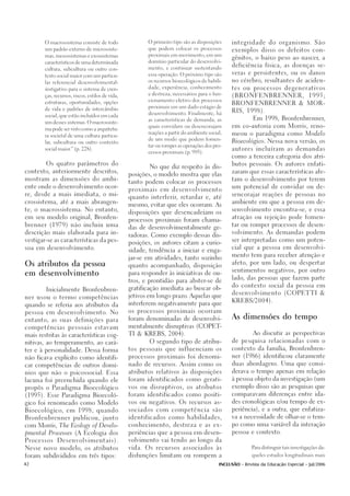 O macrossistema consiste de todo                 O primeiro tipo são as disposições      integridade do organismo. São
        um padrão externo de microssiste-                que podem colocar os processos
                                                                                                 exemplos disso os defeitos con-
        mas, mesossistemas e exossistemas                proximais em movimento, em um
                                                                                                 gênitos, o baixo peso ao nascer, a
        característicos de uma determinada               domínio particular do desenvolvi-
                                                                                                 deficiência física, as doenças se-
        cultura, subcultura ou outro con-                mento, e continuar sustentando

                                                         essa operação. O próximo tipo são       veras e persistentes, ou os danos
        texto social maior com um particu-
                                                         os recursos bioecológicos de habili-    no cérebro, resultantes de aciden-
        lar referencial desenvolvimental-
                                                         dade, experiência, conhecimento         tes ou processos degenerativos
        instigativo para o sistema de cren-
                                                         e destreza, necessários para o fun-
        ças, recursos, riscos, estilos de vida,                                                  (BRONFENBRENNER,                      1995;
                                                         cionamento efetivo dos processos
        estruturas, oportunidades, opções                                                        BRONFENBRENNER & MOR-
                                                         proximais em um dado estágio de
        de vida e padrões de intercâmbio
                                                                                                 RIS, 1998).
                                                         desenvolvimento. Finalmente, há
        social, que estão incluídos em cada
                                                         as características de demanda, as                 Em 1998, Bronfenbrenner,
        um desses sistemas. O macrossiste-
                                                         quais convidam ou desencorajam          em co-autoria com Morris, reno-
        ma pode ser visto como a arquitetu-
                                                         reações a partir do ambiente social,    meou o paradigma como Modelo
        ra societal de uma cultura particu-
                                                         de um modo que podem fomen-
        lar, subcultura ou outro contexto                                                        Bioecológico. Nessa nova versão, os
                                                         tar ou romper as operações dos pro-
        social maior (p. 228).
                    .”                                                                           autores incluíram as demandas
                                                         cessos proximais.(p. 995).
                                                                                                 como a terceira categoria dos atri-

        Os quatro parâmetros do                                                                  butos pessoais. Os autores enfati-
                                                          No que diz respeito às dis-
contexto, anteriormente descritos,                                                               zaram que essas características afe-
                                                  posições, o modelo mostra que elas
mostram as dimensões do ambi-                                                                    tam o desenvolvimento por terem
                                                  tanto podem colocar os processos
ente onde o desenvolvimento ocor-                                                                um potencial de convidar ou de-
                                                  proximais em desenvolvimento
re, desde a mais imediata, o mi-                                                                 sencorajar reações de pessoas no
                                                  quanto interferir, retardar e, até
crossistema, até a mais abrangen-                                                                ambiente em que a pessoa em de-
                                                  mesmo, evitar que eles ocorram. As
te, o macrossistema. No entanto,                                                                 senvolvimento encontra-se, e essa
                                                  disposições que desencadeiam os
em seu modelo original, Bronfen-                                                                 atração ou rejeição pode fomen-
                                                  processos proximais foram chama-
brenner (1979) não incluiu uma                                                                   tar ou romper processos de desen-
                                                  das de desenvolvimentalmente ge-
descrição mais elaborada para in-                                                                volvimento. As demandas podem
                                                  radoras. Como exemplo dessas dis-
vestigar-se as características da pes-                                                           ser interpretadas como um poten-
                                                  posições, os autores citam a curio-
soa em desenvolvimento.                                                                          cial que a pessoa em desenvolvi-
                                                  sidade, tendência a iniciar e enga-
                                                                                                 mento tem para receber atenção e
                                                  jar-se em atividades, tanto sozinho
                                                                                                 afeto, por um lado, ou despertar
Os atributos da pessoa                            quanto acompanhado, disposição
                                                                                                 sentimentos negativos, por outro
em desenvolvimento                                para responder às iniciativas de ou-
                                                                                                 lado, das pessoas que fazem parte
                                                  tros, e prontidão para abster-se de
                                                                                                 do contexto social da pessoa em
        Inicialmente Bronfenbren-                 gratificação imediata ao buscar ob-
                                                                                                 desenvolvimento (COPETTI &
ner usou o termo competências                     jetivos em longo prazo. Aquelas que
                                                                                                 KREBS/2004).
quando se referia aos atributos da                interferem negativamente para que

pessoa em desenvolvimento. No                     os processos proximais ocorram

                                                  foram denominadas de desenvolvi-               As dimensões do tempo
entanto, as suas definições para

competências pessoais estavam                     mentalmente disruptivas (COPET-

                                                  TI & KREBS, 2004).                                       Ao discutir as perspectivas
mais restritas às características cog-
                                                          O segundo tipo de atribu-              de pesquisa relacionadas com o
nitivas, ao temperamento, ao cará-

ter e à personalidade. Dessa forma                tos pessoais que influenciam os                contexto da família, Bronfenbren-

não ficava explícito como identifi-               processos proximais foi denomi-                ner (1986) identificou claramente

car competências de outros domí-                  nado de recursos. Assim como os                duas abordagens. Uma que consi-

nios que não o psicossocial. Essa                 atributos relativos às disposições             derava o tempo apenas em relação

lacuna foi preenchida quando ele                  foram identificados como gerati-               à pessoa objeto da investigação (um

propôs o Paradigma Bioecológico                   vos ou disruptivos, os atributos               exemplo disso são as pesquisas que

(1995). Esse Paradigma Bioecoló-                  foram identificados como positi-               comparavam diferenças entre ida-

gico foi renomeado como Modelo                    vos ou negativos. Os recursos as-              des cronológicas e/ou tempo de ex-

Bioecológico, em 1998, quando                     sociados com competência são                   periência), e a outra, que enfatiza-

Bronfenbrenner publicou, junto                    identificados como habilidades,                va a necessidade de olhar-se o tem-

com Morris, The Ecology of Develo-                conhecimento, destreza e as ex-                po como uma variável da interação

pmental Processes (A Ecologia dos                 periências que a pessoa em desen-              pessoa e contexto.

Processos     Desenvolvimentais).                 volvimento vai tendo ao longo da

Nesse novo modelo, os atributos                   vida. Os recursos associados às                         Para distinguir tais investigações da-


foram subdivididos em três tipos:                 disfunções limitam ou rompem a                          queles estudos longitudinais mais


42                                                                                         INCLUSÃO - Revista da Educação Especial - Jul/2006
 