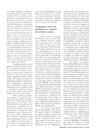 secretarias vinculadas ao Ministé-     uma maior probabilidade de que          conhecimento. Essa disfunção po-

rio de Educação e assim sucessi-       todos os envolvidos com as crian-       derá transformar-se, também, numa

vamente. Esses exemplos repre-         ças criem expectativas positivas        demanda negativa. O aluno que

sentam microssistemas onde são         em relação a si próprios, podendo       possuir uma demanda negativa será

discutidos os decretos e as dire-      colaborar de forma mais significa-      rejeitado ou excluído das atividades

trizes que norteiam a política na-     tiva no processo da inclusão.           em grupo. A mediação do profes-

cional da educação e, conseqüen-                                               sor deverá amenizar o impacto da

temente, a inclusão escolar. Para                                              disfunção e, para isso, ele deverá
                                       O professor como um
que essas diretrizes e decretos se                                             identificar no aluno especial algum
                                       mediador no contexto
efetivem, faz-se necessário ter-                                               recurso gerativo (atributo pessoal
                                       da inclusão escolar
mos um macrossistema que in-                                                   positivo) para que os demais alu-

tegre todos os microssistemas                                                  nos não o rejeitem. Esses recursos

onde a criança vivenciará o pro-               Dentre todos os contextos       gerativos poderão não estar associ-
                                       vinculados ao processo da inclu-        ados diretamente à aprendizagem
cesso da inclusão. Essas conside-

rações reforçam a idéia de que as      são, o ambiente da aula é aquele        de habilidades específicas. Talvez,

políticas públicas dependem dos        onde o professor tem a sua ação         o primeiro recurso que o professor
                                       mais efetiva. Ao descrever os pro-      deverá desenvolver em seus alunos
valores que permeiam a cultura

e as oportunidades existentes nos      cessos proximais, Bronfenbrenner        é a disposição para o engajamento

contextos onde elas serão imple-       (1995) tomou como base os con-          em atividades de grupo. Durante
                                       ceitos de Vygotski para as três zo-     essas atividades, o professor deve-
mentadas. A inclusão de uma cri-

ança na escola não diz respeito        nas de desenvolvimento: real, pro-      rá mediar as relações entre todos

apenas a ela e sua família, mas a      ximal e potencial. Se entendermos       os alunos, no sentido de assegurar

                                       que o aluno com necessidades edu-       que haja entre eles reciprocidade,
todas as crianças que conviverão

com ela no contexto da escola e        cacionais especiais desenvolve-se       equilíbrio de poder e afetividade.

suas respectivas famílias.             de uma zona real para uma zona                    Em relação ao segundo

                                       potencial, através da zona proximal,    tipo de dificuldades, que diz respei-
        A implementação de uma

política inerente à escola inclusiva   o professor será o principal medi-      to às diferentes formas de comuni-

deve começar pelas relações inter-     ador nesse processo. No entanto,        cação, pode-se dizer que essa limi-

pessoais entre as crianças e o pro-    para mediar o processo de desen-        tação não inclui apenas os alunos es-

                                       volvimento, o professor deverá es-      peciais. A Teoria Bioecológica inse-
fessor ou professora responsável

pela classe, com ênfase na recipro-    tar ciente das principais dificulda-    re a comunicação não apenas nas re-

cidade, equilíbrio de poder e afeti-   des do aluno com necessidades           lações interpessoais que se estabe-

                                       educacionais especiais. As Diretri-     lecem no microssistema, mas tam-
vidade. Em relação aos alunos, é

importante enfatizar as disposições    zes Nacionais para a Educação           bém como uma das forças do me-

para o engajamento e a permanên-       Especial (BRASIL, 2003) identifi-       sossistema e do exossistema. Nesse

                                       cam três grupos de dificuldades que     caso, o professor deverá ter conhe-
cia em atividades conjuntas, gra-

dativamente mais complexas, com        esses alunos apresentam: (a) difi-      cimento do comportamento do alu-

a orientação de professor ou pro-      culdades acentuadas de aprendiza-       no com deficiência em outros am-

                                       gem ou limitações no processo de        bientes que não o de aula. Se o pro-
fessora que tenha recursos para
                                       desenvolvimento, (b) dificuldades       fessor conseguir identificar as estra-
mediar os processos proximais.
                                       de comunicação e sinalização di-        tégias que aquelas pessoas signifi-
        Outra questão que pode-
                                       ferenciadas dos demais alunos e         cantes para esse aluno usam para
mos discutir é o papel dos pais e
                                       (c) dificuldades relacionadas às        comunicar-se com ele, essas estra-
amigos das crianças que freqüen-
                                       altas habilidades/superdotação da-      tégias poderiam ser trazidas para o
tam uma escola inclusiva. Para
                                       queles alunos que têm grande fa-        ambiente da aula. Ao mesmo tem-
Bronfenbrenner, um papel não en-
                                       cilidade de aprendizagem.               po em que o aluno especial estiver
volve apenas as expectativas da so-
                                               Em relação ao primeiro          se adaptando para comunicar-se
ciedade em relação à pessoa que
                                       tipo de dificuldades, estão incluí-     com o professor e colegas, esses
desempenha esse papel, mas prin-
                                       dos aqueles alunos com disfunção        também estarão se adaptando para
cipalmente o que essa pessoa es-
                                       de alguma natureza, orgânica ou         comunicar-se com o aluno especial.
pera que os outros esperem dela.
                                       não. Na Teoria Bioecológica, a dis-               No terceiro grupo de difi-
Nesse sentido, é importante uma
                                       função é classificada como um re-       culdade estão incluídos os alunos
maior aproximação entre a escola
                                       curso negativo, que limita ou im-       com altas habilidades. Consideran-
e as famílias dos alunos, pois, se
                                       pede o acesso da pessoa a um de-        do-se que, de acordo com a Teoria
reforçando os mesossistemas en-
                                       terminado nível de habilidade ou        Bioecológica, esses alunos não pos-
tre a escola e as famílias, haverá

44                                                                       INCLUSÃO - Revista da Educação Especial - Jul/2006
 