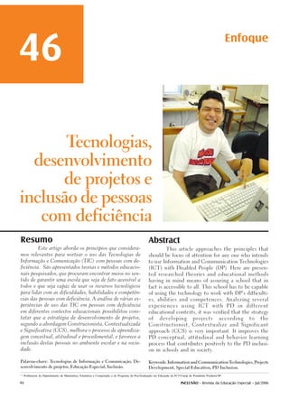 46                                                                                                                                                             Enfoque



                                                                                                                                   Elisa Tomoe Moriya Schlünzen1
                                                                                                                                                    e-mail: elisa@fct.unesp.br
                                                                                                                                        Universidade Estadual Paulista - Unesp
                                                                                                                                                 Klaus Schlünzen Junior2
                                                                                                                                                    e-mail: klaus@fct.unesp.br
                                                                                                                                        Universidade Estadual Paulista - Unesp




                                      Tecnologias,

             desenvolvimento

                                    de projetos e

inclusão de pessoas

                   com deficiência

Resumo                                                                                              Abstract
                Este artigo aborda os princípios que considera-                                                   This article approaches the principles that

mos relevantes para nortear o uso das Tecnologias de                                                should be focus of attention for any one who intends

Informação e Comunicação (TIC) com pessoas com de-                                                  to use Information and Communication Technologies

ficiência.          São apresentados teorias e métodos educacio-                                    (ICT) with Disabled People (DP). Here are presen-

nais pesquisados, que procuram encontrar meios no sen-                                              ted researched theories and educational methods

tido de garantir uma escola que seja de fato acessível a                                            having in mind means of assuring a school that in

todos e que seja capaz de usar os recursos tecnológicos                                             fact is accessible to all. This school has to be capable

para lidar com as dificuldades, habilidades e competên-                                             of using the technology to work with DP’s difficulti-

cias das pessoas com deficiência. A análise de várias ex-                                           es, abilities and competences. Analyzing several

periências de uso das TIC em pessoas com deficiência                                                experiences              using        ICT       with       PD   in   different

em diferentes contextos educacionais possibilitou cons-                                             educational contexts, it was verified that the strategy

tatar que a estratégia de desenvolvimento de projetos,                                              of       developing               projects            according       to   the

segundo a abordagem Construcionista, Contextualizada                                                Constructionist, Contextualize and Significant

e Significativa (CCS), melhora o processo de aprendiza-                                             approach (CCS) is very important. It improves the

gem conceitual, atitudinal e procedimental, e favorece a                                            PD conceptual, attitudinal and behavior learning

inclusão destas pessoas no ambiente escolar e na socie-                                             process that contributes positively to the PD inclusi-

dade.                                                                                               on in schools and in society.



Palavras-chave: Tecnologias de Informação e Comunicação, De-                                        Keywords: Information and Communication Technologies, Projects

senvolvimento de projetos, Educação Especial, Inclusão.                                             Development, Special Education, PD Inclusion.


1,2
      Professores do Departamento de Matemática, Estatística e Computação e do Programa de Pós-Graduação em Educação da FCT/Unesp de Presidente Prudente/SP.

46                                                                                                                           INCLUSÃO - Revista da Educação Especial - Jul/2006
 