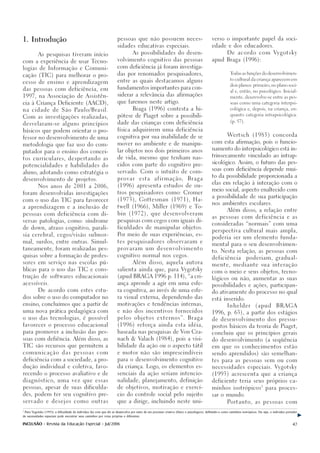 1. Introdução                                                         pessoas que não possuem neces-                                         verso o importante papel da soci-

                                                                      sidades educativas especiais.                                          edade e dos educadores.

                                                                                  As possibilidades do desen-                                           D e a c o r d o c o m Vy g o t s k y
           As pesquisas tiveram início
                                                                      volvimento cognitivo das pessoas                                       apud Braga (1996):
com a experiência de usar Tecno-

logias de Informação e Comuni-                                        com deficiência já foram investiga-

                                                                      das por renomados pesquisadores,                                                    Todas as funções do desenvolvimen-
cação (TIC) para melhorar o pro-
                                                                                                                                                          to cultural da criança aparecem em
cesso de ensino e aprendizagem                                        entre as quais destacamos alguns
                                                                                                                                                          dois planos: primeiro, no plano soci-
das pessoas com deficiência, em                                       fundamentos importantes para con-
                                                                                                                                                          al e, então, no psicológico. Inicial-

1997, na Associação de Assistên-                                      siderar a relevância das afirmações
                                                                                                                                                          mente, desenvolve-se entre as pes-

cia à Criança Deficiente (AACD),                                      que faremos neste artigo.                                                           soas como uma categoria interpsi-

na cidade de São Paulo/Brasil.                                                    Braga (1996) contesta a hi-                                             cológica e, depois, na criança, en-

                                                                      pótese de Piaget sobre a possibili-                                                 quanto categoria intrapsicológica.
Com as investigações realizadas,
                                                                                                                                                          (p. 57).
desvelaram-se alguns princípios                                       dade das crianças com deficiência

básicos que podem orientar o pro-                                     física adquirirem uma deficiência
                                                                                                                                                        Wertsch            (1985)          concorda
fessor no desenvolvimento de uma                                      cognitiva por sua inabilidade de se
                                                                                                                                             com esta afirmação, pois o funcio-
metodologia que faz uso do com-                                       mover no ambiente e de manipu-
                                                                                                                                             namento do interpsicológico está in-
putador para o ensino dos concei-                                     lar objetos nos dois primeiros anos
                                                                                                                                             trinsecamente vinculado ao intrap-
tos curriculares, despertando as                                      de vida, mesmo que tenham nas-
                                                                                                                                             sicológico. Assim, o futuro das pes-
potencialidades e habilidades do                                      cidos com parte do cognitivo pre-
                                                                                                                                             soas com deficiência depende mui-
aluno, adotando como estratégia o                                     servado. Com o intuito de com-
                                                                                                                                             to da possibilidade proporcionada a
desenvolvimento de projetos.                                          provar          esta        a f i r m a ç ã o,       Braga
                                                                                                                                             elas em relação à interação com o
           Nos anos de 2001 a 2006,                                   (1996) apresenta estudos de ou-
                                                                                                                                             meio social, aspecto enaltecido com
foram desenvolvidas investigações                                     tros pesquisadores como: Cromer
                                                                                                                                             a possibilidade de sua participação
com o uso das TIC para favorecer                                      (1973), Gottesman (1971), Ha-
                                                                                                                                             nos ambientes escolares.
a aprendizagem e a inclusão de                                        twell (1966), Miller (1969) e To-
                                                                                                                                                        Além disso, a relação entre
pessoas com deficiência com di-                                       bin (1972), que desenvolveram
                                                                                                                                             as pessoas com deficiência e as
versas patologias, como: síndrome                                     pesquisas com cegos com iguais di-
                                                                                                                                             consideradas “normais” com uma
de down, atraso cognitivo, parali-                                    ficuldades de manipular objetos.
                                                                                                                                             perspectiva cultural mais ampla,
sia cerebral, cegos/visão subnor-                                     Por meio de suas experiências, es-
                                                                                                                                             poderia ser um elemento funda-
mal, surdos, entre outras. Simul-                                     tes pesquisadores observaram e
                                                                                                                                             mental para o seu desenvolvimen-
taneamente, foram realizadas pes-                                     provaram um desenvolvimento
                                                                                                                                             to. Nesta relação, as pessoas com
quisas sobre a formação de profes-                                    cognitivo normal nos cegos.
                                                                                                                                             deficiência              poderiam, gradual-
sores em serviço nas escolas pú-                                                  Além disso, aquela autora
                                                                                                                                             mente, mediante sua interação
blicas para o uso das TIC e cons-                                     salienta ainda que, para Vygotsky
                                                                                                                                             com o meio e seus objetos, tecno-
trução de softwares educacionais                                      (apud BRAGA 1996 p. 114), “a cri-
                                                                                                                                             lógicos ou não, aumentar as suas
acessíveis.                                                           ança aprende a agir em uma esfe-
                                                                                                                                             possibilidades e ações, participan-
           De acordo com estes estu-                                  ra cognitiva, ao invés de uma esfe-
                                                                                                                                             do ativamente do processo no qual
dos sobre o uso do computador no                                      ra visual externa, dependendo das
                                                                                                                                             está inserido.
ensino, concluímos que a partir de                                    motivações e tendências internas,
                                                                                                                                                        Inhelder             (apud           BRAGA
uma nova prática pedagógica com                                       e não dos incentivos fornecidos
                                                                                                                                             1996, p. 63), a partir dos estágios
o uso das tecnologias, é possível                                     pelos objetos externos”. Braga                                         de desenvolvimento dos pressu-
favorecer o processo educacional                                      (1996) reforça ainda esta idéia,                                       postos básicos da teoria de Piaget,
para promover a inclusão das pes-                                     baseada nas pesquisas de Von Cra-                                      concluiu que os princípios gerais
soas com defiência. Além disso, as                                    nach & Valach (1984), pois a visi-                                     do desenvolvimento (a seqüência
TIC são recursos que permitem a                                       bilidade da ação ou o aspecto tátil                                    em que os conhecimentos estão

comunicação das pessoas com                                           e motor não são imprescindíveis                                        sendo aprendidos) são semelhan-

deficiência com a sociedade, a pro-                                   para o desenvolvimento cognitivo                                       tes para as pessoas sem ou com

dução individual e coletiva, favo-                                    da criança. Logo, os elementos es-                                     necessidades especiais. Vygotsky

recendo o processo avaliativo e de                                    senciais da ação seriam intencio-                                      (1993) acrescenta que a criança

diagnóstico, uma vez que essas                                        nalidade, planejamento, definição                                      deficiente teria seus próprios ca-

pessoas, apesar de suas dificulda-                                    de objetivos, motivação e exercí-                                                                           3
                                                                                                                                             minhos isotrópicos                       para proces-

des, podem ter seu cognitivo pre-                                     cio do controle social pelo sujeito                                    sar o mundo.

servado e desejos como outras                                         que a dirige, incluindo neste uni-                                                Portanto, as pessoas com

3
 Para Vygotsky (1993), a dificuldade do indivíduo faz com que ele se desenvolva por meio de um processo criativo (físico e psicológico), definindo-o como caminhos isotrópicos. Ou seja, o indivíduo portador
de necessidades especiais pode encontrar seus caminhos por rotas próprias e diferentes.

INCLUSÃO - Revista da Educação Especial - Jul/2006                                                                                                                                                       47
 