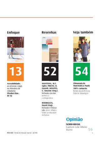 Enfoque                                              Resenhas                  Veja também




  13                                                  52                         54
Acessibilidade:                                      MANTOAN, M.T.             Olimpíada de
as pessoas cegas                                     Eglér; PRIETO, R.         Matemática: Paulo
no itinerário da                                     Gavioli; ARANTES,         100% campeão
cidadania                                            V. Amorim (Org.).         Relato da professora
Elizabet Dias                                        Inclusão escolar:         Patrícia Marangon
de Sá                                                pontos e
                                                     contrapontos

                                                     RODRIGUES,
                                                     David (Org).
                                                     Inclusão e Educa-
                                                     ção: doze olhares
                                                     sobre a educação
                                                     inclusiva.

                                                                         Opinião
                                                                         SORRI-BRASIL
                                                                         Carmem Leite Ribeiro
                                                                         Bueno                  56
INCLUSÃO - Revista da Educação Especial - Jul/2006                                                    5
 