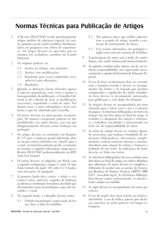 Normas Técnicas para Publicação de Artigos
1.    A Revista INCLUSÃO recebe prioritariamente                      8.2.   Três palavras-chave que melhor represen-

      artigos inéditos de educação especial, de cará-                        tem o assunto do artigo, visando a con-

      ter opinativo ou de caráter científico, fundamen-                      fecção de instrumentos de busca;

      tados em pesquisas e/ou relatos de experiênci-
                                                                      8.3.   Um resumo informativo em português e
      as.    Os artigos deverão ser aprovados por, no
                                                                             inglês com extensão máxima de 10 linhas.
      mínimo, três avaliadores, membros do Comitê

      Editorial.                                                9.    A participação do autor será a título de contri-

                                                                      buição, não sendo remunerada financeiramente.
2.    Os originais poderão ser:

                                                                10.   As opiniões emitidas pelos autores são de sua ex-
      2.1.    Aceitos na íntegra, sem restrições;
                                                                      clusiva responsabilidade, não expressando neces-
      2.2.    Aceitos com modificações;
                                                                      sariamente a opinião da Secretaria de Educação Es-

      2.3.    Rejeitados para serem submetidos ao(s)                  pecial.

              autor(es) para alterações;
                                                                11.   O uso de fotos ou ilustrações deve ser coerente
      2.4.    Rejeitados.
                                                                      com a temática tratada e devem vir acompa-

3.    Quando as alterações forem referentes apenas                    nhadas das fontes e de legenda que permita

      a aspectos gramaticais, com vistas a manter a                   compreender o significado dos dados reunidos.

      homogeneidade da publicação, o Conselho Edi-                    As fotos devem vir devidamente autorizadas

      torial se dá o direito de fazer as modificações                 para publicação e com dados do fotógrafo.

      necessárias, respeitando o estilo do autor. Nos
                                                                12.   As citações devem ser acompanhadas por uma
      demais casos, o autor reformulará o texto con-
                                                                      chamada para o autor, com o ano e o número
      forme o que for solicitado pelo Conselho.
                                                                      da página. A referência bibliográfica da fonte da

4.    Os textos deverão ser apresentados em portu-                    citação virá em lista única ao final do artigo. A

      guês. De maneira excepcional, poderão ser dis-                  exatidão e a adequação das citações e referênci-

      ponibilizados em outro idioma, caso em que                      as a trabalhos consultados e mencionados no

      obrigatoriamente deverão conter tradução em                     texto são de responsabilidade do autor.

      português.
                                                                13.   As notas de rodapé devem ser evitadas. Quan-

5.    Os artigos deverão ser remetidos em disquete                    do necessárias, que tenham a finalidade de: in-

      de 3,5" para o endereço postal informado abai-                  dicações bibliográficas; observações comple-

      xo ou por correio eletrônico em "attach" para o                 mentares; realizar remissões internas e externas;

      e-mail: revistainclusao@mec.gov.br, constando,                  introduzir uma citação de reforço e fornecer a

      no assunto, a seguinte informação: artigo para a                tradução de um texto. As indicações de fonte

      Revista INCLUSÃO preferencialmente em RTF                       deverão ser feitas nos textos.

      (rich text format).
                                                                14.   As referências bibliográficas devem constituir uma

6.    Os textos deverão ser digitados em Word, com                    lista única no final do artigo, em ordem alfabética

      a seguinte configuração: espaço 2, corpo 10, tipo               por sobrenome do autor; devem ser completas e

      Arial, formato de papel         A4, entre 6 e 8 laudas,         elaboradas de acordo com as normas da Associa-

      sem marcações de parágrafo.                                     ção Brasileira de Normas Técnicas (ABNT) NBR

                                                                      6.023. www.abnt.org.br. As referências bibliográ-
7.    A primeira lauda deve conter: o título e o(s)
                                                                      ficas devem conter, exclusivamente, os autores e
      nome(s) do(s) autor(es), seguidos de titulação
                                                                      textos citados no trabalho.
      acadêmica e instituição formadora; atividade que

      desempenha; nome da instituição a que está vin-           15.   As siglas devem vir acompanhadas do nome por

      culado e e-mail.                                                extenso.


8.    Na segunda lauda, o cabeçalho deverá conter:              16.   O uso de negrito deve ficar restrito aos títulos e

                                                                      intertítulos; o uso de itálico, apenas para desta-
      8.1.    O título em português, expressando, de for-
                                                                      car conceitos ou grifar palavras em língua es-
              ma clara, a idéia do trabalho;
                                                                      trangeira.


INCLUSÃO - Revista da Educação Especial - Jul/2006                                                                     57
 