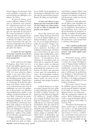 tituem línguas de instrução, bem                da no âmbito da pós-graduação ou         cação básica e superior Libras é um
                                                                                                                .

como mediante a formação e atu-                 da formação continuada, bem como         instrumento lingüístico de projeção

ação de professores bilíngües e ins-            por meio de cursos técnicos para ins-    nacional e de inclusão escolar e so-

trutores de Libras.                             trutores de Libras em nível médio.       cial das pessoas surdas ou com de-

           As pessoas surdas, geral-                                                     ficiência auditiva.

mente, utilizam a língua de sinais                    • Como você observa as mu-               Destaca-se, ainda, pela inclu-

para se comunicar, mas raramen-                 danças que vêm ocorrendo no Bra-         são de Libras como disciplina cur-

te a adquirem por meio do conta-                sil, com relação aos outros países,      ricular obrigatória em todos os cur-

to com seus familiares, assim,                  no que se refere à educação das          sos de magistério,    licenciaturas e

diferentemente das demais línguas               pessoas com surdez?                      fonoaudiologia, bem como pelo

que são repassadas de pai para fi-                                                       desenvolvimento de pesquisas re-

lhos numa perspectiva vertical, a                     Nosso País destaca-se pelo         alizadas no âmbito da pós-gradua-

língua de sinais é repassada de pes-            projeto educacional que desenvol-        ção, fatores determinantes para

soa surda à pessoa surda ou ouvin-              ve o uso de línguas faladas por ci-      promover mudanças na formação

te fluente em Libras, numa pers-                dadãos brasileiros, surdos e ouvin-      dos professores e para transformar

pectiva horizontal, fato que de-                tes. O uso da língua determina o         o contexto educacional.

monstra a importância da escola na              poder de um povo. Língua é po-

aquisição e aprendizado das línguas             der. A ampliação e       a oferta de           • Sua   trajetória profissional

por parte dos alunos.                           cursos superiores    de Libras e de      demonstra seu compromisso com

                                                tradução e interpretação de Libras       a inclusão educacional e social das

       •   A partir da sua experiên-            são características de que novos         pessoas   com surdez. Qual o pró-

cia na área, comente acerca da for-             tempos estão modificando a estru-        ximo passo?

mação de professores para atuar                 tura da educação dos surdos bra-

nessa perspectiva.                              sileiros.   A conseqüência dessa               Precisamos formar      profes-

                                                mudança de concepção pode ser            sores para o ensino de Libras, para

       Como professora de Língua                observada no aumento do núme-            o ensino de Língua Portuguesa,

Portuguesa, atuei tanto em esco-                ro de alunos surdos na educação          como 2ª língua; formar tradutores

las da rede pública quanto em es-               nos últimos anos e na valorização        e intérpretes de Libras; realizar

colas particulares. Em escolas do               profissional dos professores e ins-      anualmente o exame para certifi-

ensino médio de Brasília/DF em
                           ,                    trutores de Libras, que passaram         cação de proficiência em Libras e

1982, tive meus primeiros alunos                a fazer parte da comunidade es-          para a certificação de proficiência

surdos e, por causa deles, fui es-              colar e da comunidade acadêmi-           em Tradução e Interpretação da

tudar a questão do ensino de Lín-               ca. Hoje é registrada a presença de      Libras; difundir o uso e o ensino

gua Portuguesa para surdos, numa                alunos surdos em cursos de pós-          da Libras e da língua portuguesa

perspectiva bilíngüe. Naquela épo-              graduação, fato utópico há poucos        para surdos na totalidade dos mu-

ca, a formação de professores para              anos atrás.                              nicípios brasileiros.

atuar com alunos surdos efetiva-                                                               Precisamos buscar formas

va-se exclusivamente por meio de                      O Brasil destaca-se na Amé-        de viabilizar o processo para a cria-

habilitação em cursos de pedago-                rica Latina, porque tem uma políti-      ção do cargo de tradutor e intérpre-

gia ou licenciatura em educação                 ca educacional que prevê a inclusão      te de Libras na Carreira    Técnico

especial/deficiência auditiva, com              de todos os alunos, inclusive      da-   Administrativo em Educação –

enfoque predominantemente clí-                  queles que têm diferenças lingüísti-     TAE das instituições federais de

nico. Hoje a formação de profes-                cas. Destaca-se,    porque reconhe-      ensino- IFES, lembrando que já

sores pode realizar-se em curso de              ceu a Língua de Sinais como meio         existe o cargo de Intérprete de Lin-

pedagogia bilíngüe, ou em cursos                legal de comunicação e expressão,        guagem de Sinais, nível médio, na

de Letras/Libras. A formação, tam-              utilizada por um expressivo grupo        Carreira TAE.

bém, pode realizar-se em curso de               de brasileiros, fato que colocou Li-           Precisamos dar destaque aos

graduação em Letras com licenci-                bras, como disciplina, na formação       alunos surdos que se sobressaem

atura em Português 2ª língua ou                 inicial de todos os professores e fo-    nas escolas e na vida profissional,

em curso de Educação Especial/                  noaudiólogos. Projeta-se, principal-     para que suas potencialidades pos-

deficiência    auditiva. Esta realida-          mente, porque é o primeiro País a        sam tornar-se visíveis e conheci-

de tem alterado a perspectiva para              ofertar cursos   de licenciatura   que   das, construindo assim uma nova

o enfoque pedagógico.                           contemplam as especificidades lin-       visão no imaginário coletivo da co-

       Além desses cursos, a forma-             güísticas, formando professores          munidade e da sociedade em que

ção de professores pode ser realiza-            para ensinar alunos surdos da edu-       estão inseridos.

INCLUSÃO - Revista da Educação Especial - Jul/2006                                                                           7
 