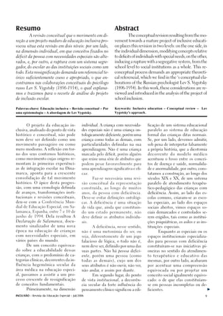 Resumo                                                              Abstract
          A revisão conceitual que o movimento em di-                       The conceptual revision resulting from the mo-

reção a um projeto maduro de educação inclusiva pro-                vement towards a mature project of inclusive educati-

vocou situa esta revisão em dois níveis: por um lado,               on places this revision in two levels: on the one side, in

na dimensão individual, em que conceitos fixados no                 the individual dimension, modifying concepts relative

déficit da pessoa com necessidades especiais são alte-              to deficits of individuals with special needs; on the other,

rados, e, por outro, a ruptura com um sistema segre-                inducing a rupture with a segregative system, from the

gador do escolar ao das instituições sociais como um
     ,                                                              school level to social institutions as a whole. This re-

todo. Esta ressignificação demanda um referencial te-               conceptual process demands an appropriate theoreti-

órico suficientemente coeso e apropriado, o que en-                 cal referencial, which we find in the ‘s conceptual ela-

contramos nas colaborações conceituais do psicólogo                 borations of the Russian psychologist Lev S. Vygotsky

russo Lev S. Vygotsky (1896-1934), o qual explana-                  (1896-1934). In this work, these considerations are re-

mos e trazemos para o recorte de análise do projeto                 viewed and introduced in the analysis of the project of

de inclusão escolar.                                                school inclusion.



Palavras-chave: Educação inclusiva – Revisão conceitual – Por       Keywords: Inclusive education – Conceptual review – Lev
uma epistemologia – A abordagem de Lev Vygotsky.                    Vygotsky’s approach.


       O projeto da educação in-                individual. A criança com necessida-     ficação de um sistema educacional

clusiva, analisado do ponto de vista            des especiais não é uma criança on-      paralelo ao sistema de educação

histórico e conceitual, não pode                tologicamente deficiente, porém uma      formal das crianças ditas normais.

nem deve ser definido como um                   criança como todas as demais, com        Se, por um lado, devemos admitir,

movimento passageiro ou como                    particularidades definidas na sua        sob pena de interpretar falsamente

mero modismo. A reflexão em tor-                aprendizagem. Não é uma criança          a própria história, que a dicotomia

no dos seus contornos históricos,               marcada pelo déficit, porém alguém       decorrente     do   modelo    médico

como movimento cujas origens re-                que reúne uma série de atributos que     acentuou o fosso entre os concei-

montam às primeiras experiênci-                 podem pesar favoravelmente para          tos de doença e saúde, normalida-

as de integração escolar na Dina-               uma aprendizagem significativa e efi-    de e anormalidade, por outro, cons-

marca, aponta para a crescente                  caz.                                     tatamos a construção, ao longo dos

consolidação de tal movimento                          Faz-se necessária uma revi-       séculos XIX e XX, de um sistema

histórico. O ápice desta progres-               são conceitual da representação          paralelo de atendimento terapêu-

são, com uma cronologia definida                construída, ao longo de muitos           tico-pedagógico das crianças com

de avanços, transformações insti-               anos, da pessoa com deficiência.         deficiência. Assim, ao lado das es-

tucionais e revisões conceituais,               Deve-se evitar definições ontológi-      colas comuns, criaram-se as esco-

deu-se com a Conferência Mun-                   cas. A deficiência é uma situação        las especiais, ao lado dos espaços

dial de Educação Especial, em Sa-               de vida que, ainda que constituin-       sociais abertos, vimos espaços so-

lamanca, Espanha, entre 7 e 10 de               do um estado permanente, não             ciais demarcados e controlados se-
junho de 1994. Dela resultou A                  deve definir os atributos individu-      rem erigidos, tais como as institui-
Declaração de Salamanca, docu-                  ais.                                     ções psiquiátricas, os asilos e as ins-
mento sinalizador de uma nova                          A deficiência, nesse sentido,     tituições especiais.
época na educação de crianças                   não é uma metonímia do ser, ou                  Enquanto as especiais ou os
com necessidades especiais, em                  seja, diferentemente de um jogo          espaços institucionais especializa-
vários países do mundo.                         falacioso de lógica, o todo não é,       dos para pessoas com deficiência
       De um conceito equivoca-                 nem deve ser, definido por uma das       constituíram-se nas iniciativas pi-
do sobre a educabilidade dessas                 suas partes. Não há pessoa defici-       oneiras no sentido do atendimen-
crianças, com o predomínio de ca-               ente, porém uma pessoa (como             to terapêutico e educativo das

tegorias clínicas, decorrentes da in-           todas as demais), cujo um dos            mesmas, por outro lado, acabaram

fluência hegemônica secular da                  seus atributos é não ouvir, não ver,     por acentuar uma compreensão

área médica na educação especi-                 não andar, e assim por diante.           equivocada ou por projetar um

al, passamos a assistir a um pro-                      Em segundo lugar, do ponto        conceito social igualmente equivo-

cesso crescente de ressignificação              de vista institucional, a decorrên-      cado: o de que elas constituíam-

de conceitos fundamentais.                      cia secular da forte influência do       se em pessoas incompletas ou de-

       Primeiramente, na dimensão               pensamento clínico significou a edi-     ficientes.

INCLUSÃO - Revista da Educação Especial - Jul/2006                                                                            9
 