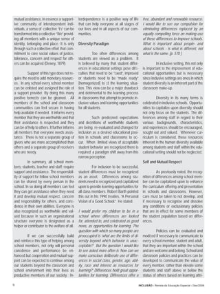 mutual assistance, in essence a support-       terdependence is a positive way of life         free, abundant and renewable resource.
 ive community of interdependent indi-          that can help everyone at all stages of         I would like to see our compulsion for
 viduals, a sense of collective “I’s” can be    our lives and in all aspects of our com-        eliminating differences replaced by an
 transformed into a collective “We” provid-     munities.                                       equally compelling force on making use
 ing all members with a unique sense of                                                         of these differences to improve schools.
 identity, belonging and place. It is only      Diversity Paradigm                              What is important about people- and
 through such a collective effort that com-                                                     about schools - is what is different, not
 mitment to core social values of justice,                 Too often differences among          what is the same. [p. 570 ]
 tolerance, concern and respect for oth-        students are viewed as a problem. It
 ers can be acquired (Dewey, 1879).             is believed by many that student differ-                  In inclusive setting, this not only
                                                ences in educational settings pose difﬁ-        is important to the improvement of edu-
          Support of this type does not re-     culties that need to be “ﬁxed”, improved        cational opportunities but is necessary
 quire the need to add monetary resourc-        or students need to be “made ready”             since inclusive settings are ones in which
 es. In any school every school member          [homogenized] to ﬁt the learning situa-         student diversity is an inherent part of the
 can be enlisted and assigned the role of       tion. This view can be a major drawback         classroom make-up.
 a support provider. By doing this many         and detrimental to the learning process
 positive beneﬁts can be gleaned. All           in classrooms that attempt to promote in-                 Diversity in its many forms is
 members of the school and classroom            clusive values and learning opportunities       celebrated in inclusive schools. Opportu-
 communities can feel secure in having          for all students.                               nities to capitalize upon diversity should
 help available if needed. It informs every                                                     not only focus on the students. The dif-
 member that they are worthwhile and that                Such predeﬁned expectations            ferences among staff in regard to their
 their assistance is respected and they         and deﬁnitions of worthwhile students           various backgrounds, characteristics,
 can be of help to others. It further informs   are being re-evaluated and changed for          and experiences should be encouraged,
 all members that everyone needs assis-         inclusion as a desired educational posi-        sought out and valued. Whenever cur-
 tance. There is not a separate group of        tion in schools and classrooms to oc-           riculum is considered, these resources
 givers who are more accomplished than          cur. When limited views of acceptable           inherent in the human diversity available
 others and a separate group of receivers       student behavior are recognized there is        among students and staff within the edu-
 who are needy.                                 required a paradigm shift away from this        cational setting should not be neglected.
                                                narrow perception.
           In summary, all school mem-                                                          Self and Mutual Respect
 bers; students, teacher and staff; require               For inclusion to be successful,
 support and assistance. The responsibil-       student differences must be recognized                    As previously noted, the recog-
 ity of support for fellow school members       as an asset. Differences among stu-             nition of differences among school mem-
 can be shared by every person in the           dents need to recognized and capitalized        ber can be capitalized upon to enhance
 school. In so doing all members can feel       upon to provide learning opportunities for      the curriculum offering and presentation
 they can get assistance when they need         all class members. Robert Barth pointed         in schools and classrooms. However,
 it and develop mutual respect, concern         this out in his 1990 treaties, “A Personal      care must be taken to not develop, and
 and responsibility for others, and conﬁ-       Vision of a Good School.” He stated:            if necessary to recognize and dissolve
 dence in their own abilities. Everyone is                                                      any conditions or exclusionary policies
 also recognized as worthwhile and val-         I would prefer my children to be in a           that are in effect for some members of
 ued because in such an organizational          school where differences are looked             the student population based on differ-
 structure everyone is designated as a          for, attended to, and celebrated as good        ences.
 helper or contributor to the welfare of all.   news, as opportunities for learning. The
                                                question with which so many people are                   Policies can be evaluated and
          If we can successfully build          preoccupied is ‘what are the limits of di-      modiﬁed if necessary to communicate to
 and reinforce this type of helping among       versity beyond which behavior is unac-          every school member, student and adult,
 school members, not only will personal         ceptable?’ But the question I would like        that they are important within the school
 conﬁdence and performance be en-               to see asked more often is ‘how can we          and are welcome and belong. School and
 hanced but cooperation and mutual sup-         make conscious deliberate use of differ-        classroom policies and practices can be
 port can be expected to continue among         ences in social class, gender, age, abil-       developed to communicate the value of
 our students beyond the classroom and          ity, race and interest as resources for         every member, rather than elevate some
 school environment into their lives as         learning?’ Differences hold great oppor-        students and staff above or below the
 productive members of our society. In-         tunities for learning. Differences offer a      status of others based on learning attri-

16                                                                                           INCLUSÃO - Revista da Educação Especial - Dez/2006
 