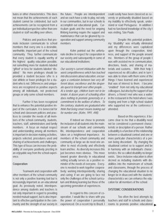 butes or other characteristics. This does           the future. People are interdependent          could easily have been classiﬁed as se-
 not mean that the achievements of each              and we each have a role to play, not only      verely or profoundly disabled based on
 student cannot be celebrated, but such              in our communities, but in our schools to      my inability to effectively speak, under-
 achievements can be recognized from a               accomplish out educational goals. Cur-         stand or read Portuguese. In addition I
 per individual perspective rather than one          riculum goals and the need for ongoing         had no functional knowledge of the city I
 student or staff excelling over others.             lifelong learning require the support and      was visiting, São Paulo.
                                                     maintenance that can be gleaned by co-
           Policies and practices that pro-          operation and support among community                    Despite this potential problem,
 mote inclusion communicate to school                members                                        my “disability” was virtually eliminated
 members that every one is a desirable,                                                             and my differences were capitalized
 worthwhile, important part of the school                     Kohn pointed out the unfortu-         upon through the cooperation, kind-
 community. They further communicate                 nate decline in respect for cooperation in     ness, and support of the people around
 that every student is equally worthy of             our society and subsequently in some of        me. Members of the group of people I
 the highest quality education possible,             our educational institutions:                  was with assisted me in communication,
 not something more for students labeled                                                            directions, foods, and sharing of ma-
 “gifted” or less for students labeled “dis-         Our society’s current infatuation with the     terials and customs. With their help I
 abled.” No more privileges should be                word competitiveness which has leached         experienced no difﬁculties and in turn I
 provided a student because s/he is a                into discussions about education, encour-      was able to share with them some of the
 star athlete or fewer privileges for a stu-         ages a confusion between two very dif-         things I have learned and experienced
 dent who is not. Differences and unique-            ferent ideas; excellence and the desper-       that was of interest to them. I became
 ness are recognized as positive aspects             ate quest to triumph over other people. ...    “enabled” from not only my educational
 among all individuals, not predeﬁned                At a tender age, children learn not to be      colleagues, but also by the support of taxi
 groups or only some school members.                 tender. A dozen years of schooling often       drivers, a friend I met who was a waiter
                                                     does nothing to promote generosity or a        in the restaurant in the hotel where I was
           Further it has been recognized            commitment to the welfare of others. To        staying and from a high school student
 that to enhance the potential positive im-          the contrary, students are graduated who       who supported me at the conference I
 pact of the curriculum, it is beneﬁcial for         think that being smart means looking out       attended.
 school and classroom policies and prac-             for number one. (Kohn, 1991, 498).
 tices to consider the needs of all mem-                                                                       Based on this experience, it be-
 bers of the school community, students,                       If indeed we chose to promote        came clear to me that a disability need
 teachers, staff, administrators and family          the inclusion of all students into the main-   not be considered a permanent charac-
 members. A focus on mutual respect                  stream of our schools and community            teristic or description of a person. Rather
 and understanding among all members                 life, interdependence and cooperation          a disability is a function of the relationship
 is important in decision making activities,         takes on a heightened importance. As           between a situational context and one or
 projects selected, procedures used and              members of the school community and            more particular characteristics of a per-
 sharing of achievements and challenges.             community at large we do need one an-          son being discordant. By changing the
 This type of focus can increase the prob-           other to most efﬁciently and effectively       situational context so to support and be
 ability of everyone positively proﬁting in          learn and live. As diversity increases this    in harmony with an individual’s charac-
 an enjoyable way from the school experi-            just becomes more obvious. This move           teristics, the so called disability no longer
 ence.                                               toward greater diversity in educational        exists. Since inclusive education is often
                                                     setting actually serves as a positive re-      deﬁned as including students with dis-
 Cooperation                                         minder of the needs of everyone. Every-        abilities into the mainstream of schools
                                                     one is needed to work together coopera-        and classrooms, through the process of
           Teamwork and cooperation with             tively; working interdependently, sharing      changing the educational situation to no
 other members of the school community               and caring; if we are going to face not        longer be in disaccord with the students’
 is not only a positive learning tool but is         only the challenges of the school curricu-     characteristics we can enhance the edu-
 increasingly important as an educational            lum and lifelong learning but those of the     cation for all members of the school.
 goal. As previously noted, interdepen-              upcoming generation of experiences.
 dence among students and teachers is                                                               SYSTEMIC CONSIDERATIONS
 not only important in regard to providing                    In regard to this concern of co-
 needed mutual support, but is also impor-           operation, I would like to share with you              Too often the best attempts by
 tant to effective participation in the com-         the power of cooperation I personally          teachers and staff in schools and class-
 munity and the strength of our society in           experienced. On a recent trip to Brazil, I     rooms to promote positive educational

INCLUSÃO - Revista da Educação Especial - Dez/2006                                                                                               17
 