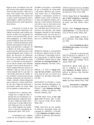 língua de sinais, sem inibição. Seus cole-       possibilita a percepção e o aprendizado      SANTOS, Boaventura de Sousa. A crítica
gas de turma estão também aprendendo,            de que a mesmidade da escola proíbe          da razão indolente: contra o desperdício
como nos falou um deles, a falar com as          e não proíbe a diferença, pois a perma-      da experiência. Porto, Cortez, 2000.
mãos, como Caroline. Mas, estão acima            nente tensão entre os conhecimentos
de tudo, aprendendo a se relacionar com          regulação e emancipação, presente no         SOUZA, Regina Maria de. Que palavra
a surdez a partir da perspectiva teórica,        cotidiano escolar, revela o confronto en-    que te falta? Lingüística e educação:
epistemológica e política da diferença e         tre ações que legitimam relações com o       considerações epistemológicas a partir
não do ponto de vista, ainda hegemônico,         outro que, a todo momento, demonstram        da surdez. São Paulo. Martins Fontes,
da deﬁciência.                                   está mal ser o que se está sendo ou está     1998.
                                                 bem ser o que nunca poderá ser e, ações
          A presença na escola de uma            com a alteridade que nos desaﬁam a ex-       SKLIAR, Carlos. Pedagogía (imprová-
professora surda tem evidenciado a diﬁ-          perienciar uma educação, uma relação         vel) da diferença – e se o outro não esti-
culdade encontrada, pelas próprias pro-          pedagógica inspirada em dois princípios      vesse aí? Rio de Janeiro. DP&A, 2003.
fessoras, em lidar com essa questão. Era         radicalmente novos: não está mal ser o
comum, no ano passado (2005), nas reu-           que se é e não está mal ser além daquilo     ________ (org) A surdez: um olhar so-
niões pedagógicas, se a aluna bolsista,          que já se é. (SKLIAR, 2003: 209)             bre as diferenças. Porto Alegre: Media-
usuária da língua de sinais não estivesse                                                     ção, 1998.
presente, a exclusão da professora surda.
Inexistia a preocupação em falar mais de-                                                     ________ (org) A atualidade da educa-
vagar (essa professora é oralizada e “lê”        Referências                                  ção bilíngüe para surdos. Porto Alegre.
os lábios) e de frente para a professora                                                      Mediação, 1999.
surda ou uma das professoras da escola,          BURBULES, Nicholas C. Uma gramática
usuária da língua de sinais, realizar a “tra-    da diferença: algumas formas de repen-       ________ A questão e a obsessão pelo
dução” das discussões em andamento.              sar a diferença e a diversidade como tó-     outro em educação. In: GARCIA, R. L. &
Mesmo sem perceber, a própria profes-            picos educacionais. In: GARCIA, Regina       ZACCUR, E. & GIAMBIAGI, I. (org) Co-
sora surda e a aluna bolsista, por várias        L. & MOREIRA, Antonio Flávio B. (orgs).      tidiano: diálogos sobre diálogos. Rio de
vezes, se colocavam em uma posição fí-           Currículo na contemporaneidade: in-          Janeiro. DP&A, 2005.
sica na sala de reuniões mais afastadas          certezas e desaﬁos. São Paulo. Cortez,
do grupo e fora da roda de discussão. In-        2003.                                        VEIGA-NETO, Alfredo. Incluir para ex-
clusive a própria professora surda ao ser                                                     cluir. In: LARROSA, J. & SKLIAR, C.
solicitada a falar, por mais de uma vez          BRIGGS, J. & PEAT, D. Espejo y Re-           (org). Habitantes de Babel: políticas e
resistiu alegando não ter o que dizer. Eu        ﬂejo: del caos al orden – guia ilustrada     poéticas da diferença. Belo Horizonte.
e Ana Paula, professora de Caroline, te-         de la teoria del caos y la ciencia de la     Autêntica, 2001.
mos insistimos e a provocamos para que           totalidad.3ª ed., Barcelona, Gedisa edito-
participe efetivamente das discussões e          rial, 2001.                                  VYGOTSKY, L. S. A formação social da
estudos realizados, embora a língua pela                                                      mente. São Paulo. Maritns Fontes, 1989.
qual se expressa e constrói conhecimen-          DUSCHATZHY, D. & SKLIAR, C. O nome
tos não seja a língua dos professores e          dos outros. Narrando a alteridade na cul-    ________ Pensamento e Linguagem.
proﬁssionais ouvintes da escola. Skliar          tura e na educação. In: LARROSA, J. &        São Paulo. 3ª ed. Martins Fontes, 1991.
tem nos ajudado a compreender que:               SKLIAR, C. (org). Habitantes de Babel:
                                                 políticas e poéticas da diferença. Belo
  O problema não é a oposição entre              Horizonte. Autêntica, 2001.
  a língua oral e a língua de sinais. A
  questão deve ser revertida para a se-          ESTEBAN, Maria Teresa. O que sabe
  guinte proposição: a língua dos ouvin-         quem erra? Reﬂexões sobre a avalia-
  tes não é a língua dos surdos. Não é           ção e fracasso escolar. Rio de Janeiro.
  o fato de que os surdos utilizam uma           DP&A, 2001.
  outra língua que deve ser discutido,
  mas o poder lingüístico dos profes-            FERRE, Nuria Pérez de Lara. Identida-
  sores e o processo conseqüente de              de, diferença e diversidade: manter viva
  deseducação. (idem, 1999: 24,25).              a pergunta. In:. LARROSA, J. & SKLIAR,
                                                 C. (org). Habitantes de Babel: políticas
         A investigação com o cotidiano,         e poéticas da diferença. Belo Horizonte.
a partir de uma perspectiva complexa,            Autêntica, 2001.

INCLUSÃO - Revista da Educação Especial - Dez/2006                                                                                    25
 