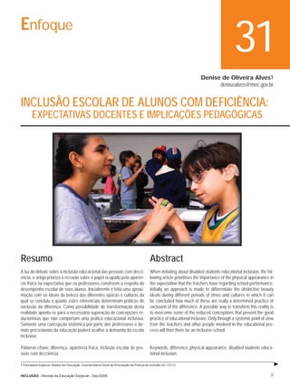 Enfoque
                                                                                                                                           31
                                                                                                                        Denise de Oliveira Alves1
                                                                                                                              denisealves@mec.gov.br


INCLUSÃO ESCOLAR DE ALUNOS COM DEFICIÊNCIA:
       EXPECTATIVAS DOCENTES E IMPLICAÇÕES PEDAGÓGICAS




Resumo                                                                                     Abstract
À luz do debate sobre a inclusão educacional das pessoas com deﬁci-                        When debating about disabled students educational inclusion, the fol-
ência, o artigo prioriza a reﬂexão sobre o papel ocupado pela aparên-                      lowing article prioritises the importance of the physical appearance in
cia física na expectativa que os professores constroem a respeito do                       the expectation that the teachers have regarding school performance.
desempenho escolar de seus alunos. Inicialmente é feita uma aproxi-                        Initially an approach is made to differentiate the distinctive beauty
mação com os ideais de beleza das diferentes épocas e culturas da                          ideals during different periods of times and cultures in which it can
qual se concluiu o quanto estes referenciais determinam práticas de                        be concluded how much of these are really a determined practice of
exclusão da diferença. Como possibilidade de transformação desta                           exclusion of the difference. A possible way to transform this reality is
realidade aponta-se para a necessária superação de concepções re-                          to overcome some of the reduced conceptions that prevent the good
ducionistas que não comportam uma prática educacional inclusiva.                           practice of educational inclusive. Only through a systemic point of view
Somente uma concepção sistêmica por parte dos professores e de-                            from the teachers and other people involved in the educational pro-
mais proﬁssionais da educação poderá acolher a demanda da escola                           cess will then there be an inclusive school.
inclusiva.

Palavras-chave: diferença, aparência física, inclusão escolar de pes-                      Keywords: difference, physical appearance, disabled students educa-
soas com deﬁciência.                                                                       tional inclusion.

1 Educadora Especial. Mestre em Educação. Coordenadora Geral de Articulação da Política de Inclusão.MEC/SEESP.


INCLUSÃO - Revista da Educação Especial - Dez/2006                                                                                                               31
 