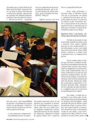 são aquelas que se situam dentro de um               mo ou no comportamento da pessoa       física e a capacidade intelectual.
limite social “permitido”. É possível “tole-         considerada deﬁciente, mas se de-
rar” um ritmo um pouco mais lento que                ﬁne pela natureza da relação entre               Neste artigo priorizamos a
o “normal” para aprender, copiar do qua-             esta e quem a considera deﬁciente.     discussão sobre as diferentes formas
dro, participar das atividades propostas;            (OMOTE, 1990,p.12)                     com que os preconceitos em relação
entretanto, bem mais difícil de aceitar é                                                   a aparência física do aluno com deﬁ-
a “diferença-deﬁciência”, conﬁgurada,                      Algumas pessoas com deﬁci-       ciência podem inﬂuenciar seu processo
                                                                                            de inclusão escolar. Procuramos mos-
                                                                                            trar o atravessamento desta variável (a
                                                                                            aparência física) na expectativa que os
                                                                                            professores constroem a respeito do de-
                                                                                            sempenho escolar de seus alunos.

                                                                                            Aparência física e deﬁciência: ele-
                                                                                            mentos para uma docência inclusiva

                                                                                                     Partindo da percepção de que
                                                                                            determinados atributos da criança, como
                                                                                            a aparência física, podem contribuir
                                                                                            para que os seus comportamentos se-
                                                                                            jam interpretados, ou não, como sendo
                                                                                            expressão de deﬁciência, Omote (1990)
                                                                                            passou a dedicar-se a estudos sobre
                                                                                            a aparência física e a competência da
                                                                                            pessoa.

                                                                                                      Desses estudos obteve resulta-
                                                                                            dos que conﬁrmam a relevância da apa-
                                                                                            rência física como atributo na formação de
                                                                                            conceitos sobre a pessoa e que crianças
                                                                                            podem ser julgadas por seus professores
                                                                                            como sendo academicamente mais ou
                                                                                            menos competentes de acordo com suas
                                                                                            aparências, podendo também, por inter-
                                                                                            ferência desta categoria, serem alvos de
                                                                                            interações mais ou menos favoráveis por
                                                                                            parte dos docentes. Mostrou-nos, ainda,
                                                                                            que as percepções equivocadas e a ex-
                                                                                            pectativa decorrente delas, introduzem
                                                                                            um viés sistemático de baixo investimen-
                                                                                            to e negligência para com os processos
                                                                                            de aprendizagem destes sujeitos.

                                                                                                      Na verdade, o estudo das ex-
                                                                                            pectativas e seus efeitos sobre as rela-
                                                                                            ções interpessoais possui longa tradição
não raras vezes, como impossibilidade            ência podem apresentar traços em sua       na pesquisa psicossociológica, tendo
de aprender e de participar nos espaços          aparência que extrapolam os parâme-        alcançado alto grau de difusão a partir
comuns de aprendizagem. Tratando-se              tros de normalidade de nossa época e       do momento em que se passou a foca-
especiﬁcamente das pessoas com deﬁ-              cultura, sobre elas recai, muitas vezes,   lizar, mais especiﬁcamente, as expecta-
ciência, podemos inferir que:                    um imaginário empobrecido, caracteri-      tivas do professor sobre o desempenho
                                                 zado pela descrença em suas capacida-      escolar de seus alunos, o que ocorre,
  [...] a deﬁciência não é simplesmente          des intelectuais, amplamente revelador     segundo Coll e Miras (1996) em ﬁns da
  uma qualidade presente no organis-             da suposta relação entre a aparência       década de sessenta. Antes, porém, em

INCLUSÃO - Revista da Educação Especial - Dez/2006                                                                                  33
 