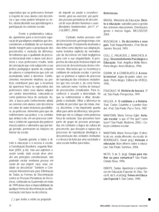 expectativa que os professores formam          de impedir ou anular o reconheci-         Referências
a respeito de seus alunos com deﬁciên-         mento, gozo ou exercício por parte
cia e que estas podem introjetar-se ne-        das pessoas portadoras de deﬁciên-        BRASIL. Ministério da Educação. Direi-
les, obstaculizando sua aprendizagem e         cia de seus direitos humanos e suas       to à educação: subsídios para a gestão
participação no contexto escolar.              liberdades fundamentais. (art.1º, nº      dos sistemas educacionais. Orientações
                                               2-a).(MEC, 2004)                          gerais e marcos legais. MEC/SEESP,
          Frente à problemática coloca-                                                  2004.
da, apontamos para a necessária supe-                  Contudo, muitas pessoas com
ração de paradigmas simplistas que des-      deﬁciência tiveram, por longo tempo, este   BUSCAGLIA, L. Os deﬁcientes e seus
consideram a totalidade do ser humano,       direito negado. O tratamento destinado a    pais. Trad. Raquel Mendes. 2ªed. Rio de
dando margem para a perpetuação dos          elas tinha como objetivo sua adaptação,     Janeiro: Record, 1993.
preconceitos e exclusão da diferença.        numa tentativa explícita de normaliza-
Acreditamos que a qualidade do proces-       ção da deﬁciência em total negligência      COLL, C., PALÁCIOS, J., MARCHESI, A.
so interacional entre o aluno com deﬁci-     para com a sua singularidade. A pers-       (org.). Desenvolvimento Psicológico e
ência e seus professores resulta, tanto      pectiva da educação inclusiva impõe um      Educação. Trad. Angélica Mello Alves.
da concepção que está subjacente a sua       processo de desconstrução destes refe-      Porto Alegre: Artes Médicas, 1996.
prática pedagógica quanto do conjunto        renciais. Não basta que se reconheça o
de saberes e competências que este vai       cotidiano de exclusão escolar, é preciso    EIZIRIK, M. & COMERLATO, D. A esco-
acumulando sobre a docência. Conhe-          que se promova a ruptura do processo        la invisível: Jogos de poder, saber, ver-
cimentos meramente intuitivos ou prá-        de reprodução das estruturas excluden-      dade. Porto Alegre: Editora da UFRGS,
ticos contribuem para que a inﬂuência        tes que nos cercam e, de certa forma,       1995.
da aparência física na expectativa dos       nos sufocam numa “cortina de fumaça”
professores sobre seus alunos adquira        de preconceitos cristalizados. Para re-     FOUCAULT, M. História da loucura. 3ª
um caráter determinista, colocando-se        conhecer e assumir a diversidade, há        ed. São Paulo: Perspectiva, 1991.
como poderosa força de exclusão. As-         que se redimensionar o olhar, desalo-
sim, a busca pelo conhecimento aliada        jando o instituído. Olhar a diferença no    HELLER, A. O cotidiano e a história.
ao convívio com alunos com deﬁciência        sentido de perceber que ela rotula, mar-    Trad. Carlos Coutinho e Leandro Kon-
em salas de aulas inclusivas possibilita-    ca, discrimina, é tão importante quanto     der. 4ªed. São Paulo: Paz e Terra, 1987.
rá, ao professor, elementos para que ele     olhar para além da diferença, não permi-
redimensione sua prática e os sentidos       tindo que ela se coloque como poderosa      MANTOAN, Maria Teresa Eglér. Inclu-
que atribui a ela, em um processo contí-     força de exclusão. Que possamos fazer       são escolar: o que é? Por quê? como
nuo e criativo de superação dos poderes      parte do grupo de pessoas preocupa-         fazer? São Paulo: Moderna, 2003 – Co-
massiﬁcadores e alienantes que por lon-      das em combater a lógica da cultura do      leção cotidiano escolar.
go período, permearam as relações no         preconceito, que desejam a ruptura dos
interior da escola.                          processos de reprodução ideológica, a       MANTOAN, Maria Teresa Eglér. O direi-
                                             desconstrução das verdades instituídas      to de ser, sendo diferente, na escola. In:
         Quando garante a todos o di-        e o desaﬁo de lutar por uma sociedade e     RODRIGUES, David (org.) Inclusão e
reito à educação e o acesso à escola,        uma escola melhor para todos.               educação: doze olhares sobre a educa-
a Constituição Brasileira, segundo Man-                                                  ção. São Paulo: Summus, 2006.
toan (2003, p.36) “não usa adjetivos e,
assim sendo, toda escola deve aten-                                                      NETO, S de S. (org). Corpo para ma-
der aos princípios constitucionais, não                                                  lhar ou para comunicar? São Paulo:
podendo excluir nenhuma pessoa em                                                        Cidade Nova, 1996.
razão de sua origem, raça, sexo, cor,
idade ou deﬁciência”. Também a Con-                                                      OMOTE, Sadao. Aparência e competên-
venção Interamericana para Eliminação                                                    cia em Educação Especial. In: Dias, Tár-
de Todas as Formas de Discriminação                                                      cia R. da S. et.al (org). Temas em Educa-
contra as Pessoas Portadoras de Deﬁci-                                                   ção Especial 1. São Carlos, 1990.
ência, celebrada na Guatemala em maio
de 1999 deixa clara a impossibilidade de
qualquer forma de discriminação ou dife-
renciação com base na deﬁciência,

     [...] que tenha o efeito ou propósito

36                                                                                    INCLUSÃO - Revista da Educação Especial - Dez/2006
 