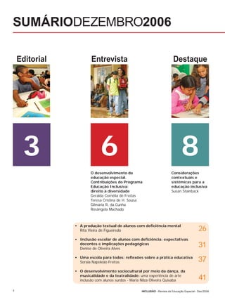 SUMÁRIODEZEMBRO2006

    Editorial           Entrevista                                        Destaque




     3                       6                                                  8
                        O desenvolvimento da                             Considerações
                        educação especial.                               contextuais e
                        Contribuições do Programa                        sistêmicas para a
                        Educação Inclusiva:                              educação inclusiva
                        direito à diversidade                            Susan Stainback
                        Geralda Cornélia de Freitas
                        Teresa Cristina de H. Sousa
                        Gilmária R. da Cunha
                        Rosângela Machado



                • A produção textual de alunos com deﬁciência mental
                  Rita Vieira de Figueiredo                                                  26
                • Inclusão escolar de alunos com deﬁciência: expectativas
                  docentes e implicações pedagógicas
                  Denise de Oliveira Alves
                                                                                             31
                • Uma escola para todos: reﬂexões sobre a prática educativa
                  Soraia Napoleão Freitas                                                    37
                • O desenvolvimento sociocultural por meio da dança, da
                  musicalidade e da teatralidade: uma experiência de arte
                  inclusão com alunos surdos - Maria Nilza Oliveira Quixaba                  41
4                                                  INCLUSÃO - Revista da Educação Especial - Dez/2006
 