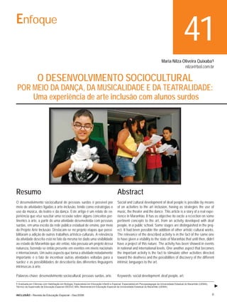 Enfoque
                                                                                                                                                      41
                                                                                                                                   Maria Nilza Oliveira Quixaba1
                                                                                                                                                nilza@bol.com.br

                   O DESENVOLVIMENTO SOCIOCULTURAL
 POR MEIO DA DANÇA, DA MUSICALIDADE E DA TEATRALIDADE:
     Uma experiência de arte inclusão com alunos surdos




Resumo                                                                                     Abstract
O desenvolvimento sociocultural de pessoas surdas é possível por                           Social and cultural development of deaf people is possible by means
meio de atividades ligadas à arte-inclusão, tendo como estratégias o                       of on activities to the art inclusion, having as strategies the use of
uso da música, do teatro e da dança. Este artigo é um relato de ex-                        music, the theater and the dance. This article is a story of a real expe-
periência que visa suscitar uma reﬂexão sobre alguns conceitos per-                        rience in Maranhão. It has as objective ito excite a reﬂection on some
tinentes à arte, a partir de uma atividade desenvolvida com pessoas                        pertinent concepts to the art, from an activity developed with deaf
surdas, em uma escola da rede pública estadual de ensino, por meio                         people, in a public school. Some stages are distinguished in the proj-
do Projeto Arte Inclusão. Destacam-se no projeto etapas que possi-                         ect. It had been possible the addition of other artistic-cultural works.
bilitaram a adição de outros trabalhos artístico-culturais. A relevância                   The relevance of the described activity is in the fact of the same one
da atividade descrita está no fato da mesma ter dado uma visibilidade                      to have given a visibility to the state of Maranhão that until then, didn’t
ao estado do Maranhão que até então, não possuía um projeto dessa                          have a project of this nature. The activity has been showed in events
natureza, fazendo-se então presente em eventos em níveis nacionais                         in national and international levels. One another aspect that becomes
e internacionais. Um outro aspecto que torna a atividade notadamente                       the important activity is the fact to stimulate other activities directed
importante é o fato de incentivar outras atividades voltadas para a                        toward the deafness and the possibilities of discovery of the different
surdez e as possibilidades de descoberta das diferentes linguagens                         intrinsic languages to the art.
intrínsecas à arte.

Palavras-chave: desenvolvimento sociocultural, pessoas surdas, arte.                       Keywords: social development ,deaf people, art.

1 Graduada em Ciências com Habilitação em Biologia. Especialista em Educação Infantil e Especial. Especialista em Psicopedagogia da Universidade Estadual do Maranhão (UEMA).
Técnico da Supervisão de Educação Especial (SEDUC-MA). Mestranda em Educação Especial da Universidade Estadual do Maranhão (UEMA)..


INCLUSÃO - Revista da Educação Especial - Dez/2006                                                                                                                              41
 