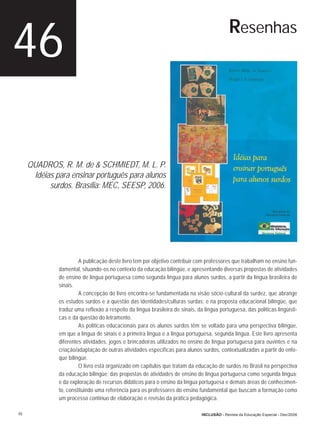 46                                                                                           Resenhas




     QUADROS, R. M. de & SCHMIEDT, M. L. P.
      Idéias para ensinar português para alunos
           surdos. Brasília: MEC, SEESP, 2006.




                       A publicação deste livro tem por objetivo contribuir com professores que trabalham no ensino fun-
              damental, situando-os no contexto da educação bilíngüe, e apresentando diversas propostas de atividades
              de ensino de língua portuguesa como segunda língua para alunos surdos, a partir da língua brasileira de
              sinais.
                       A concepção do livro encontra-se fundamentada na visão sócio-cultural da surdez, que abrange
              os estudos surdos e a questão das identidades/culturas surdas; e na proposta educacional bilíngüe, que
              traduz uma reflexão a respeito da língua brasileira de sinais, da língua portuguesa, das políticas lingüísti-
              cas e da questão do letramento.
                       As políticas educacionais para os alunos surdos têm se voltado para uma perspectiva bilíngüe,
              em que a língua de sinais é a primeira língua e a língua portuguesa, segunda língua. Este livro apresenta
              diferentes atividades, jogos e brincadeiras utilizados no ensino de língua portuguesa para ouvintes e na
              criação/adaptação de outras atividades específicas para alunos surdos, contextualizadas a partir do enfo-
              que bilíngüe.
                       O livro está organizado em capítulos que tratam da educação de surdos no Brasil na perspectiva
              da educação bilíngüe; das propostas de atividades de ensino de língua portuguesa como segunda língua;
              e da exploração de recursos didáticos para o ensino da língua portuguesa e demais áreas de conhecimen-
              to, constituindo uma referência para os professores do ensino fundamental que buscam a formação como
              um processo contínuo de elaboração e revisão da prática pedagógica.

46                                                                             INCLUSÃO - Revista da Educação Especial - Dez/2006
 