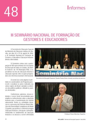 48                                                                                                      Informes



         III SEMINÁRIO NACIONAL DE FORMAÇÃO DE
                  GESTORES E EDUCADORES

          A Secretaria de Educação Especial
do Ministério da Educação realizou em Bra-
sília, nos dias 24 e 25 de agosto de 2006,
o III Seminário Nacional de Formação de
Gestores e Educadores Educação Inclusiva:
direito à diversidade.

         O Seminário contou com a partici-
pação de 400 representantes de Secretarias
de Educação de todos os Estados, do Distri-
to Federal e de 144 Municípios-Pólo, e es-
pecialistas na área de educação inclusiva e
educação especial, entre os quais pesquisa-
dores de referência nacional e internacional.
                                                  Secretária de Educação Especial, Claudia Pereira Dutra, durante cerimônia de abertura.
         O evento teve como objetivo reunir
todos os coordenadores do Programa para
reﬂetir e socializar as ações realizadas nas
várias regiões do Brasil, subsidiar as diretri-
zes das políticas públicas e difundir os avan-
ços alcançados.

         Conferências, palestras, mesas-re-
dondas e cursos foram desenvolvidos para
ampliar os conhecimentos sobre a educação
inclusiva para a transformação do sistema
educacional. Dentre os convidados desta-
cou-se a presença do Professor Álvaro Mar-
chesi da Universidade Complutense de Madri
/ Espanha, que proferiu a conferência magna
Educação Inclusiva: concepção e princípios,
enfatizando os fundamentos da educação
                                                                                                    Professor Álvaro Marchesi, Espanha.
inclusiva e os desaﬁos a serem enfrentados

48                                                                                      INCLUSÃO - Revista da Educação Especial - Dez/2006
 