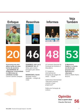 Veja
  Enfoque                               Resenhas                  Informes                    Também




20 46 48 53
A presença de uma                      QUADROS, R.M. de &        III Seminário Nacional de   O Ministério
aluna surda em uma                     SCHMIEDT, M.L.P.          Formação de Gestores e      Público e a tutela
turma de ouvintes                      Idéias para ensinar       Educadores                  do direito das
- possibilidade de                     português para alunos                                 pessoas com
(re)pensar a mesmidade                 surdos                    9º Congresso                deﬁciência à
e a diferença no                                                 Internacional de            educação
cotidiano escolar                      RODRIGUES, David.         Pesquisas de Línguas de     Rebecca Monte Nunes
Carmen Sanches Sampaio                 Atividade motora          Sinais – TISLR9             Bezerra
                                       adaptada - a alegria do
                                       corpo                     Conferência Internacional
                                                                 “Educação Inclusiva:
                                                                 estamos a fazer
                                                                 progressos?”

                                                                 Política de Formação de
                                                                 Leitores




                                                                                     Opinião
                                                                                     Doa a quem doer
                                                                                     Claudia Werneck     56
INCLUSÃO - Revista da Educação Especial - Dez/2006                                                             5
 