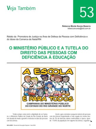 Veja Também
                                                                                                        53
                                                                                Rebecca Monte Nunes Bezerra
                                                                                     rebeccanunes@bol.com.br



Relato da Promotora de Justiça na Área de Defesa da Pessoa com Deﬁciência e
do Idoso da Comarca de Natal/RN



   O MINISTÉRIO PÚBLICO E A TUTELA DO
        DIREITO DAS PESSOAS COM
         DEFICIÊNCIA À EDUCAÇÃO




        Tendo sempre como norte a dignidade do ser huma-               Assim, após constatar o pequeno número de pessoas
no, o Ministério Público do Estado do Rio Grande do Norte      com deﬁciência freqüentando a rede regular de ensino (me-
tem atuado de modo a garantir a inclusão escolar das pessoas   nos de 2% do total dos alunos matriculados à época, quan-
com deﬁciência.                                                do 17,64% da população tem alguma deﬁciência, segundo o

INCLUSÃO - Revista da Educação Especial - Dez/2006                                                                    53
 