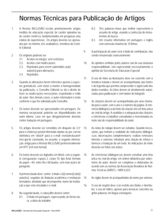 Normas Técnicas para Publicação de Artigos
1.     A Revista INCLUSÃO recebe prioritariamente artigos                  8.2.   Três palavras-chave que melhor representem o
       inéditos de educação especial, de caráter opinativo ou                     assunto do artigo, visando a confecção de instru-
       de caráter cientíﬁco, fundamentados em pesquisas e/ou                      mentos de busca;
       relatos de experiências. Os artigos deverão ser aprova-             8.3.   Um resumo informativo em português e inglês
       dos por, no mínimo, três avaliadores, membros do Comi-                     com extensão máxima de 10 linhas.
       tê Editorial.
                                                                     9.    A participação do autor será a título de contribuição, não
2.     Os originais poderão ser:                                           sendo remunerada ﬁnanceiramente.
       2.1. Aceitos na íntegra, sem restrições
       2.2. Aceitos com modiﬁcações                                  10.   As opiniões emitidas pelos autores são de sua exclusiva
       2.3. Rejeitados para serem submetidos ao(s)                         responsabilidade, não expressando necessariamente a
              autor(es) para alterações.                                   opinião da Secretaria de Educação Especial.
       2.4. Rejeitados
                                                                     11.   O uso de fotos ou ilustrações deve ser coerente com a
3.     Quando as alterações forem referentes apenas a aspec-               temática tratada e devem vir acompanhadas das fontes
       tos gramaticais, com vistas a manter a homogeneidade                e de legenda que permita compreender o signiﬁcado dos
       da publicação, o Conselho Editorial se dá o direito de              dados reunidos. As fotos devem vir devidamente autori-
       fazer as modiﬁcações necessárias, respeitando o estilo              zadas para publicação e com dados do fotógrafo.
       do autor. Nos demais casos, o autor reformulará o texto
       conforme o que for solicitado pelo Conselho.                  12.   As citações devem ser acompanhadas por uma chama-
                                                                           da para o autor, com o ano e o número da página. A refe-
4.     Os textos deverão ser apresentados em português. De                 rência bibliográﬁca da fonte da citação virá em lista única
       maneira excepcional, poderão ser disponibilizados em                ao ﬁnal do artigo. A exatidão e a adequação das citações
       outro idioma, caso em que obrigatoriamente deverão                  e referências a trabalhos consultados e mencionados no
       conter tradução em português.                                       texto são de responsabilidade do autor.

5.     Os artigos deverão ser remetidos em disquete de 3,5”          13.   As notas de rodapé devem ser evitadas. Quando neces-
       para o endereço postal informado abaixo ou por correio              sárias, que tenham a ﬁnalidade de: indicações bibliográ-
       eletrônico em “attach” para o e-mail: revistainclusao@              ﬁcas; observações complementares; realizar remissões
       mec.gov.br constando, no assunto, a seguinte informa-               internas e externas; introduzir uma citação de reforço e
       ção: artigo para a Revista INCLUSÃO preferencialmente               fornecer a tradução de um texto. As indicações de fonte
       em RTF (rich text format).                                          deverão ser feitas nos textos.

6.     Os textos deverão ser digitados em Word, com a seguin-        14.   As referências bibliográﬁcas devem constituir uma lista
       te conﬁguração: espaço 2, corpo 10, tipo Arial, formato             única no ﬁnal do artigo, em ordem alfabética por sobre-
       de papel = A4, entre 06 e 08 laudas, sem marcações de               nome do autor; devem ser completas e elaboradas de
       parágrafo.                                                          acordo com as normas da Associação Brasileira de Nor-
                                                                           mas Técnicas (ABNT) – NBR 6.023.
7.     A primeira lauda deve conter: o título e o(s) nome(s) do(s)
       autor(es), seguidos de titulação acadêmica e instituição      15.   As siglas devem vir acompanhadas do nome por extenso.
       formadora; atividade que desempenha; nome da institui-
       ção a que está vinculado e e-mail.                            16.   O uso de negrito deve ﬁcar restrito aos títulos e intertítu-
                                                                           los; o uso de itálico, apenas para destacar conceitos ou
8.     Na segunda lauda, o cabeçalho deverá conter:                        grifar palavras em língua estrangeira.
       8.1. O título em português, expressando, de forma cla-
             ra, a idéia do trabalho;


INCLUSÃO - Revista da Educação Especial - Dez/2006                                                                                   57
 