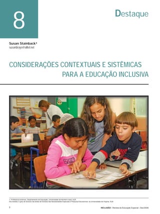 8                                                                                                                                     Destaque

Susan Stainback1
susanbrays@alltel.net




CONSIDERAÇÕES CONTEXTUAIS E SISTÊMICAS
              PARA A EDUCAÇÃO INCLUSIVA




1- Professora Emeritus, Departamento de Educação, Universidade de Northern Iowa, EUA.
Ela recebeu o grau de doutora nas áreas de Estudos das Necessidades Especiais e Pesquisa Educacional, na Universidade da Virginia, EUA.


8                                                                                                                     INCLUSÃO - Revista da Educação Especial - Dez/2006
 