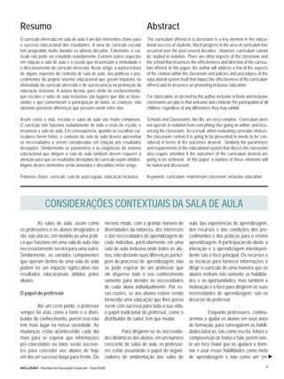 Resumo                                                                    Abstract
O currículo oferecido em sala de aula é um dos elementos-chave para       The curriculum offered in a classroom is a key element in the educa-
o sucesso educacional dos estudantes. A área de currículo escolar         tional success of students. Much progress in the area of curriculum has
tem progredido muito durante as últimas décadas. Entretanto, o cur-       occurred over the past several decades. However, curriculum cannot
rículo não pode ser estudado isoladamente. Existem outros aspectos        be studied in isolation. There are other aspects of the classroom and
em relação à sala de aula e à escola que inﬂuenciam a efetividade e       the school that inﬂuences the effectiveness and direction of the curricu-
o direcionamento do currículo oferecido. Neste artigo, a autora tratará   lum offered. In this paper, the author will address a few of the aspects
de alguns aspectos do contexto de sala de aula, das políticas e pro-      of the context within the classroom and policies and procedures of the
cedimentos do próprio sistema educacional que geram impactos na           educational system itself that impact the effectiveness of the curriculum
efetividade do currículo oferecido e de sua inﬂuência na promoção da      offered and its inﬂuence on promoting inclusive education.
educação inclusiva. A autora deﬁniu, para efeito de esclarecimento,
que escolas e salas de aula inclusivas são lugares que dão as boas-       For clariﬁcation, as deﬁned by this author, inclusive schools and inclusive
vindas e que comemoram a participação de todas as crianças, não           classrooms are places that welcome and celebrate the participation of all
obstante possíveis diferenças que possam existir entre elas.              children, regardless of any differences they may exhibit.

Assim como a vida, escolas e salas de aula são muito complexas.           Schools and Classrooms, like life, are very complex. Curriculum does
O currículo não funciona isoladamente de todo o resto da escola, e        not operate in isolation from everything else going on within, and inﬂu-
inﬂuencia a sala de aula. Em conseqüência, quando as escolhas cur-        encing the classroom. As a result, when evaluating curricular choices,
riculares forem feitas, o contexto da sala de aula deverá apresentar      the classroom context it is going to be presented in needs to be con-
as necessidades a serem consideradas em relação aos resultados            sidered in terms of the outcomes desired. Similarly the parameters
desejados. Similarmente os parâmetros e as exigências do sistema          and requirements of the educational system that directs the classroom
educacional que dirigem a sala de aula também devem requerer a            also require attention if the outcomes of the curriculum desired are
atenção para que os resultados desejados do currículo sejam obtidos.      going to be achieved. In this paper, a number of these elements will
Alguns destes elementos serão anotados e discutidos neste artigo.         be noted and discussed.

Palavras-chave: currículo, sala de aula regular, educação inclusiva.      Keywords: curriculum, mainstream classroom, inclusive education.




              CONSIDERAÇÕES CONTEXTUAIS DA SALA DE AULA
          As salas de aula, assim como           mesmo modo, com o grande número de                 aula, das experiências de aprendizagem,
os professores e os alunos designados a          diversidades da natureza, dos interesses           dos recursos e das condições dos pro-
ela, são únicas. Um modelo ou uma práti-         e das necessidades de aprendizagem de              cedimentos e das práticas para o ensino
ca que funcione em uma sala de aula não          cada indivíduo, particularmente em uma             aprendizagem. A participação do aluno, a
necessariamente servirá para uma outra.          sala de aula inclusiva onde todos os alu-          interação e a aprendizagem interdepen-
Similarmente, os variados componentes            nos, não obstante suas diferenças partici-         dente são o foco principal. Os recursos e
que operam dentro de uma sala de aula            pem do processo de aprendizagem, não               as técnicas para fornecer informações e
podem ter um impacto signiﬁcativo nos            se pode esperar de um professor que                dirigir o currículo de uma maneira que os
resultados educacionais obtidos pelos            ele dispense todo o seu conhecimento               alunos tenham não somente as habilida-
alunos.                                          somente para atender às necessidades               des e as oportunidades, mas também a
                                                 de cada aluno individualmente. Por es-             motivação e o foco para dirigirem as suas
O papel do professor                             sas razões, se aos alunos estiver sendo            necessidades de aprendizagem, são os
                                                 fornecida uma educação que lhes possa              desaﬁos do professor.
         Até um certo ponto, o professor         servir com sucesso para toda a sua vida,
sempre foi visto como a fonte e o distri-        o papel tradicional do professor, como o                    Enquanto professores, continu-
buidor do conhecimento, porém isso não           distribuidor do saber, tem que mudar.              aremos a ajudar os alunos em seus anos
tem mais lugar na nossa sociedade. As                                                               de formação, para conseguirem as habili-
mudanças estão acontecendo cada dia                       Para dirigirem-se às necessida-           dades básicas, tais como escrita, leitura e
mais para se esperar que informações             des dinâmicas dos alunos, em um número             compreensão de textos e fala, porém exis-
pré-concebidas ou fatos serão suﬁcien-           crescente de salas de aula, os professo-           te um foco maior que os ajudará a domi-
tes para conceder aos alunos de hoje             res estão assumindo o papel de organi-             nar e usar essas habilidades como meio
em dia um sucesso daqui para frente. Do          zadores de ambientação das salas de                de aprendizagem e não como um ﬁm.

INCLUSÃO - Revista da Educação Especial - Dez/2006                                                                                                 9
 