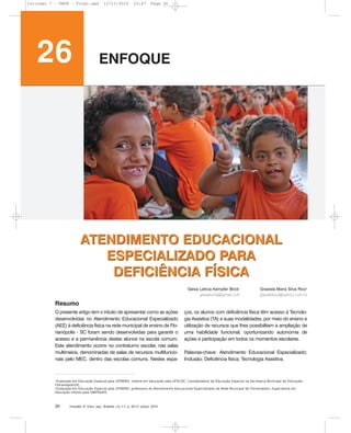 ATENDIMENTO EDUCACIONAL
ESPECIALIZADO PARA
DEFICIÊNCIA FÍSICA
O presente artigo tem o intuito de apresentar como as ações
desenvolvidas no Atendimento Educacional Especializado
(AEE) à deficiência física na rede municipal de ensino de Flo-
rianópolis - SC foram sendo desenvolvidas para garantir o
acesso e a permanência destes alunos na escola comum.
Este atendimento ocorre no contraturno escolar, nas salas
multimeios, denominadas de salas de recursos multifuncio-
nais pelo MEC, dentro das escolas comuns. Nestes espa-
ços, os alunos com deficiência física têm acesso à Tecnolo-
gia Assistiva (TA) e suas modalidades, por meio do ensino e
utilização de recursos que lhes possibilitam a ampliação de
uma habilidade funcional, oportunizando autonomia de
ações e participação em todos os momentos escolares.
Palavras-chave: Atendimento Educacional Especializado;
Inclusão; Deficiência física; Tecnologia Assistiva.
1
Graduada em Educação Especial pela UFSM/RS, mestre em educação pela UFSC/SC. Coordenadora de Educação Especial na Secretaria Municipal de Educação -
Florianópolis/SC.
2
Graduada em Educação Especial pela UFSM/RS, professora do Atendimento Educacional Especializado da Rede Municipal de Florianópolis, Especialista em
Educação infantil pela UNIFRA/RS.
Inclusão: R. Educ. esp., Brasília, v.5, n.1, p. 26-31, jan/jul. 201026
26 ENFOQUE
Geisa Letícia Kempfer Böck1
geisabock@gmail.com
Grasiela Maria Silva Rios2
grasielarios@yahoo.com.br
Resumo
ATENDIMENTO EDUCACIONAL
ESPECIALIZADO PARA
DEFICIÊNCIA FÍSICA
Inclusao 7 - FNDE - Final.qxd 13/11/2010 10:47 Page 26
 