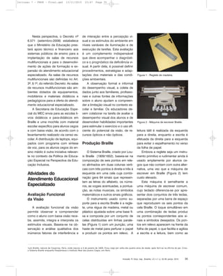 Inclusão: R. Educ. esp., Brasília, v.5, n.1, p. 32-39, jan/jul. 2010 35
Nesta perspectiva, o Decreto nº
6.571 (setembro-2008) estabelece
que o Ministério da Educação pres-
tará apoio técnico e financeiro aos
sistemas públicos de ensino para a
implantação de salas de recursos
multifuncionais e para o desenvolvi-
mento de ações de formação e ex-
pansão do atendimento educacional
especializado. As salas de recursos
multifuncionais são definidas no Art.
3º, § 1º, do referido Decreto: As salas
de recursos multifuncionais são am-
bientes dotados de equipamentos,
mobiliários e materiais didáticos e
pedagógicos para a oferta do atendi-
mento educacional especializado.
A Secretaria de Educação Espe-
cial do MEC envia para as escolas li-
vros didáticos e para-didáticos em
Braille e uma mochila com material
escolar específico para alunos cegos
e com baixa visão, de acordo com o
levantamento realizado via censo es-
colar. A distribuição de laptops, equi-
pados com programa com síntese
de voz, para os alunos cegos do en-
sino médio é outra iniciativa relevan-
te no contexto da Política de Educa-
ção Especial na Perspectiva da Edu-
cação Inclusiva.
Atividades do
Atendimento Educacional
Especializado
Avaliação Funcional
da Visão
A avaliação funcional da visão
permite observar e compreender
como o aluno com baixa visão rece-
be, assimila, integra e interpreta os
estímulos visuais. Baseia-se na ob-
servação e análise qualitativa dos
inúmeros fatores de interferência e
de interação entre a percepção vi-
sual e os estímulos do ambiente em
níveis variáveis de iluminação e de
execução de tarefas. Esta avaliação
é um complemento indispensável
que deve acompanhar o diagnósti-
co e o prognóstico da deficiência vi-
sual. A partir dela, é possível definir
procedimentos, estratégias e adap-
tações dos materiais e das condi-
ções ambientais.
A observação formal e informal
do desempenho visual, a coleta de
dados junto aos familiares, profissio-
nais e outras fontes de informações
sobre o aluno ajudam a compreen-
der a limitação visual no contexto es-
colar e familiar. Os educadores de-
vem colaborar na tarefa de avaliar o
desempenho visual dos alunos e de
desenvolver habilidades importantes
para estimular o exercício e o uso efi-
ciente do potencial da visão, de re-
cursos ópticos e não ópticos.
Produção Braille
O Sistema Braille, criado por Lou-
is Braille (1809/1852), baseia-se na
composição de seis pontos em rele-
vo alinhados em duas colunas verti-
cais com três pontos à direita e três à
esquerda em uma cela cuja combi-
nação gera 64 sinais que represen-
tam as letras do alfabeto, os núme-
ros, as vogais acentuadas, a pontua-
ção, as notas musicais, os símbolos
matemáticos e outros sinais gráficos.
O instrumento usado como su-
porte para a escrita Braille é a regle-
te, uma régua de madeira, metal ou
plástico ajustada sobre uma base fi-
xa e composta por um conjunto de
celas distribuídas em linhas parale-
las (Figura 1) com um punção, uma
haste de metal para perfurar o papel
e produzir os pontos em relevo. A
leitura tátil é realizada da esquerda
para a direita, enquanto a escrita é
efetuada da direita para a esquerda
para evitar o espelhamento no verso
da folha de papel.
Embora a reglete seja um instru-
mento primitivo e rudimentar ainda é
usado amplamente por alunos ce-
gos que não contam com outra alter-
nativa, uma vez que a máquina de
escrever em Braille (Figura 2) tem
custo elevado.
Esta máquina é semelhante a
uma máquina de escrever comum,
cujo teclado diferencia-se por apre-
sentar dois conjuntos de três teclas,
separadas por uma barra de espaço
que reproduzem os seis pontos da
cela Braille. O toque simultâneo em
uma combinação de teclas produz
os pontos correspondentes aos si-
nais e símbolos desejados. Os pon-
tos em relevo aparecem na frente da
folha de papel, o que facilita e agiliza
a escrita e a leitura, bem como as
3
Luís Braille, natural de Coupvray, Paris, onde nasceu a 4 de janeiro de 1809. Ficou cego por volta dos quatro anos de idade, após ferir-se na oficina do pai. Criou
o Sistema Braille enquanto freqüentava o Instituto Real dos Jovens Cegos, em Paris.
Figura 2 - Máquina de escrever Braille.
Figura 1 - Reglete de madeira.
Inclusao 7 - FNDE - Final.qxd 13/11/2010 10:47 Page 35
 