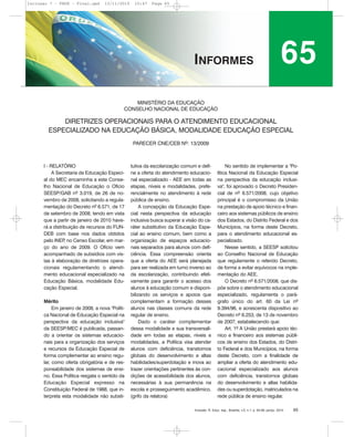 Inclusão: R. Educ. esp., Brasília, v.5, n.1, p. 65-68, jan/jul. 2010 65
I - RELATÓRIO
A Secretaria de Educação Especi-
al do MEC encaminha a este Conse-
lho Nacional de Educação o Ofício
SEESP/GAB nº 3.019, de 26 de no-
vembro de 2008, solicitando a regula-
mentação do Decreto nº 6.571, de 17
de setembro de 2008, tendo em vista
que a partir de janeiro de 2010 have-
rá a distribuição de recursos do FUN-
DEB com base nos dados obtidos
pelo INEP, no Censo Escolar, em mar-
ço do ano de 2009. O Ofício vem
acompanhado de subsídios com vis-
tas à elaboração de diretrizes opera-
cionais regulamentando o atendi-
mento educacional especializado na
Educação Básica, modalidade Edu-
cação Especial.
Mérito
Em janeiro de 2008, a nova "Políti-
ca Nacional de Educação Especial na
perspectiva da educação inclusiva"
da SEESP/MEC é publicada, passan-
do a orientar os sistemas educacio-
nais para a organização dos serviços
e recursos da Educação Especial de
forma complementar ao ensino regu-
lar, como oferta obrigatória e de res-
ponsabilidade dos sistemas de ensi-
no. Essa Política resgata o sentido da
Educação Especial expresso na
Constituição Federal de 1988, que in-
terpreta esta modalidade não substi-
tutiva da escolarização comum e defi-
ne a oferta do atendimento educacio-
nal especializado - AEE em todas as
etapas, níveis e modalidades, prefe-
rencialmente no atendimento à rede
pública de ensino.
A concepção da Educação Espe-
cial nesta perspectiva da educação
inclusiva busca superar a visão do ca-
ráter substitutivo da Educação Espe-
cial ao ensino comum, bem como a
organização de espaços educacio-
nais separados para alunos com defi-
ciência. Essa compreensão orienta
que a oferta do AEE será planejada
para ser realizada em turno inverso ao
da escolarização, contribuindo efeti-
vamente para garantir o acesso dos
alunos à educação comum e disponi-
bilizando os serviços e apoios que
complementam a formação desses
alunos nas classes comuns da rede
regular de ensino.
Dado o caráter complementar
dessa modalidade e sua transversali-
dade em todas as etapas, níveis e
modalidades, a Política visa atender
alunos com deficiência, transtornos
globais do desenvolvimento e altas
habilidades/superdotação e inova ao
trazer orientações pertinentes às con-
dições de acessibilidade dos alunos,
necessárias à sua permanência na
escola e prosseguimento acadêmico.
(grifo da relatora)
No sentido de implementar a "Po-
lítica Nacional da Educação Especial
na perspectiva da educação inclusi-
va", foi aprovado o Decreto Presiden-
cial de nº 6.571/2008, cujo objetivo
principal é o compromisso da União
na prestação de apoio técnico e finan-
ceiro aos sistemas públicos de ensino
dos Estados, do Distrito Federal e dos
Municípios, na forma deste Decreto,
para o atendimento educacional es-
pecializado.
Nesse sentido, a SEESP solicitou
ao Conselho Nacional de Educação
que regulamente o referido Decreto,
de forma a evitar equívocos na imple-
mentação do AEE.
O Decreto nº 6.571/2008, que dis-
põe sobre o atendimento educacional
especializado, regulamenta o pará-
grafo único do art. 60 da Lei nº
9.394/96, e acrescenta dispositivo ao
Decreto nº 6.253, de 13 de novembro
de 2007, estabelecendo que:
Art. 1º A União prestará apoio téc-
nico e financeiro aos sistemas públi-
cos de ensino dos Estados, do Distri-
to Federal e dos Municípios, na forma
deste Decreto, com a finalidade de
ampliar a oferta do atendimento edu-
cacional especializado aos alunos
com deficiência, transtornos globais
do desenvolvimento e altas habilida-
des ou superdotação, matriculados na
rede pública de ensino regular.
MINISTÉRIO DA EDUCAÇÃO
CONSELHO NACIONAL DE EDUCAÇÃO
DIRETRIZES OPERACIONAIS PARA O ATENDIMENTO EDUCACIONAL
ESPECIALIZADO NA EDUCAÇÃO BÁSICA, MODALIDADE EDUCAÇÃO ESPECIAL
PARECER CNE/CEB Nº: 13/2009
65INFORMES
Inclusao 7 - FNDE - Final.qxd 13/11/2010 10:47 Page 65
 