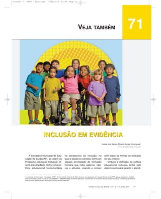 Inclusão: R. Educ. esp., Brasília, v.5, n.1, p. 71-72, jan/jul. 2010 71
INCLUSÃO EM EVIDÊNCIA
A Secretaria Municipal de Edu-
cação de Cuiabá-MT, ao aderir ao
Programa Educação Inclusiva: Di-
reito à Diversidade, define uma po-
lítica educacional fundamentada
na perspectiva da inclusão, na
qual a escola se constitui como um
espaço privilegiado de formação
humana que inclui saberes, valo-
res e atitudes, visando a romper
com todas as formas de exclusão
no seu interior.
Embora a definição da política
educacional inclusiva tenha sido
determinante para garantir o atendi-
INCLUSÃO EM EVIDÊNCIA
Julieta dos Santos Ribeiro Nunes Domingues1
sme.dipe@cuiaba.mt.gov.br
1
Licenciada em Educação Física pela UFMT - Universidade Federal de Mato Grosso; pós-graduada em Saúde Mental pela UFMT; pós-graduada em Gestão
Educacional/Educação Inclusiva, pela UNEMAT - UNIVERSIDADE DE MATO GROSSO; Conselheira do Conselho Municipal de Educação e Diretora de Políticas
Educacionais da Secretaria Municipal de Educação/Cuiabá-MT.
71VEJA TAMBÉM
Inclusao 7 - FNDE - Final.qxd 13/11/2010 10:48 Page 71
 