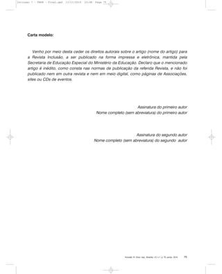 Inclusão: R. Educ. esp., Brasília, v.5, n.1, p. 75, jan/jul. 2010 75
Carta modelo:
Venho por meio desta ceder os direitos autorais sobre o artigo (nome do artigo) para
a Revista Inclusão, a ser publicado na forma impressa e eletrônica, mantida pela
Secretaria de Educação Especial do Ministério da Educação. Declaro que o mencionado
artigo é inédito, como consta nas normas de publicação da referida Revista, e não foi
publicado nem em outra revista e nem em meio digital, como páginas de Associações,
sites ou CDs de eventos.
Assinatura do primeiro autor
Nome completo (sem abreviatura) do primeiro autor
Assinatura do segundo autor
Nome completo (sem abreviatura) do segundo autor
Inclusao 7 - FNDE - Final.qxd 13/11/2010 10:48 Page 75
 
