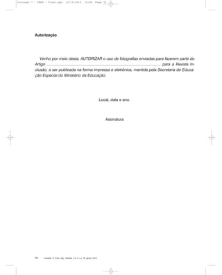 Inclusão: R. Educ. esp., Brasília, v.5, n.1, p. 76, jan/jul. 201076
Autorização
Venho por meio desta, AUTORIZAR o uso de fotografias enviadas para fazerem parte do
Artigo ............................................................................................................ para a Revista In-
clusão, a ser publicada na forma impressa e eletrônica, mantida pela Secretaria de Educa-
ção Especial do Ministério da Educação.
Local, data e ano.
Assinatura
Inclusao 7 - FNDE - Final.qxd 13/11/2010 10:48 Page 76
 