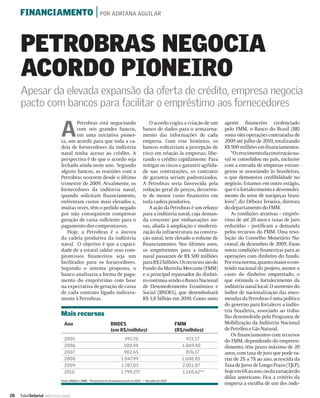 FINANCIAMENTO | POR ADRIANA AGUILAR



     PETROBRAS NEGOCIA
     ACORDO PIONEIRO
     Apesar da elevada expansão da oferta de crédito, empresa negocia
     pacto com bancos para facilitar o empréstimo aos fornecedores

                              A
                                      Petrobras está negociando                                 O acordo cogita a criação de um      agente ﬁnanceiro credenciado
                                      com seis grandes bancos,                               banco de dados para o armazena-         pelo FMM, o Banco do Brasil (BB)
                                      em uma iniciativa pionei-                              mento das informações de cada           soma oito operações contratadas de
                              ra, um acordo para que toda a ca-                              empresa. Com esse histórico, os         2009 até julho de 2010, totalizando
                              deia de fornecedores da indústria                              bancos reduziriam a percepção de        R$ 900 milhões em ﬁnanciamentos.
                              naval tenha acesso ao crédito. A                               risco em relação às empresas, libe-         “O crescimento da construção na-
                              perspectiva é de que o acordo seja                             rando o crédito rapidamente. Para       val se consolidou no país, inclusive
                              fechado ainda neste ano. Segundo                               mitigar os riscos e garantir agilida-   com a entrada de empresas estran-
                              alguns bancos, as reuniões com a                               de nas contratações, os contratos       geiras se associando às brasileiras,
                              Petrobras ocorrem desde o último                               de garantia seriam padronizados.        o que demonstra credibilidade no
                              trimestre de 2009. Atualmente, os                              A Petrobras seria favorecida pela       negócio. Estamos em outro estágio,
                              fornecedores da indústria naval,                               redução geral de preços, decorren-      que é o fortalecimento e desenvolvi-
                              quando solicitam ﬁnanciamento,                                 te de menor custo ﬁnanceiro em          mento do setor de navipeças brasi-
                              enfrentam custos mais elevados e,                              toda cadeia produtiva.                  leiro”, diz Débora Teixeira, diretora
                              muitas vezes, têm o pedido negado                                 A ação da Petrobras é um reforço     do departamento do FMM.
                              por não conseguirem comprovar                                  para a indústria naval, cuja deman-         As condições atrativas – emprés-
                              geração de caixa suﬁciente para o                              da crescente por embarcações no-        timo de até 20 anos e taxas de juro
                              pagamento dos compromissos.                                    vas, aliada à ampliação e moderni-      reduzidas – justiﬁcam a demanda
                                 Hoje, a Petrobras é a âncora                                zação da infraestrutura na constru-     pelos recursos do FMM. Uma reso-
                              da cadeia produtiva da indústria                               ção naval, tem elevado o volume de      lução do Conselho Monetário Na-
                              naval. O objetivo é que a capaci-                              ﬁnanciamentos. Nos últimos anos,        cional, de dezembro de 2009, ﬁxou
                              dade de a estatal saldar seus com-                             os empréstimos para a indústria         novas condições ﬁnanceiras para as
                              promissos ﬁnanceiros seja um                                   naval passaram de R$ 500 milhões        operações com dinheiro do fundo.
                              facilitador para os fornecedores.                              para R$ 2 bilhões. Os recursos são do   Por essa norma, quanto maior o con-
                              Segundo o sistema proposto, o                                  Fundo da Marinha Mercante (FMM)         teúdo nacional do projeto, menor o
                              banco analisaria a forma de paga-                              e o principal repassador do dinhei-     custo do dinheiro emprestado, o
                              mento do empréstimo com base                                   ro continua sendo o Banco Nacional      que estimula o fortalecimento da
                              na expectativa de geração de caixa                             de Desenvolvimento Econômico e          indústria naval local. O aumento do
                              de cada contrato ligado indireta-                              Social (BNDES), que desembolsará        índice de nacionalização das enco-
                              mente à Petrobras.                                             R$ 1,8 bilhão em 2010. Como novo        mendas da Petrobras é uma política
                                                                                                                                     do governo para fortalecer a indús-
                                                                                                                                     tria brasileira, associado ao traba-
                              Mais recursos                                                                                          lho desenvolvido pelo Programa de
                                Ano                                 BNDES                                          FMM               Mobilização da Indústria Nacional
                                                                    (em R$/milhões)                                (R$/milhões)      de Petróleo e Gás Natural.
                                                                                                                                         Os ﬁnanciamentos com recursos
                                2005                                          393,70                                    472,17       do FMM, dependendo do empreen-
                                2006                                         500,94                                   1.069,40       dimento, têm prazo máximo de 20
                                2007                                          982,65                                    876,17       anos, com taxa de juro que pode va-
                                2008                                        1.047,99                                  1.608,85       riar de 2% a 7% ao ano, acrescida da
                                2009                                        1.787,03                                  2.051,07       Taxa de Juros de Longo Prazo (TJLP),
                                2010                                        1.799,25*                                 1.148,62**     hoje em 6% ao ano, ou da variação do
                                                                                                                                     dólar americano. Fica a critério da
                              Fonte: BNDES e FMM. *Perspectiva de desembolso total em 2010. ** Até julho de 2010
                                                                                                                                     empresa a escolha de um dos inde-

20   ValorSetorial   INDÚSTRIA NAVAL
 