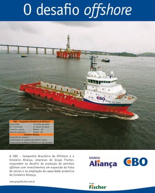 O desaﬁo offshore




    CBO – Companhia Brasileira de Offshore
Frota atual                19 navios de apoio
Em construção              21 navios de apoio
Estaleiro próprio          Niterói – RJ
Base de operações          Macaé – RJ
                 Estaleiro Aliança
Expansão do estaleiro
Implantação do estaleiro de reparos navais
Implantação da Aliança Offshore em São Gonçalo




A CBO – Companhia Brasileira de Offshore e o
Estaleiro Aliança, empresas do Grupo Fischer,
respondem ao desafio da produção de petróleo
offshore com investimentos em expansão da frota
de navios e na ampliação da capacidade produtiva
do Estaleiro Aliança.

www.grupoﬁscher.com.br
 