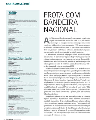 CARTA AO LEITOR |


        Valor Econômico S.A.

        Diretora de Redação
        Vera Brandimarte
        Conselho Editorial
                                                                                                                FROTA COM
                                                                                                                BANDEIRA
        Aluízio Maranhão Gomes da Silva, Antonio Manuel Teixeira Mendes, Celso Pinto, João Roberto
        Marinho, Luiz Frias, Nicolino Spina, Otavio Frias Filho, Roberto Irineu Marinho e Vera Brandimarte
        Diretor-Presidente
        Nicolino Spina
        Conselho de Administração
        Antonio Manuel Teixeira Mendes, Luiz Frias, Paulo César Pereira Novis, Roberto Irineu Marinho

        Diretora de Redação
        Vera Brandimarte
        Diretora-Adjunta de Redação
        Claudia Safatle
        Diretora de Conteúdo do Valor Online
        Raquel Balarin
        Editores Executivos
                                                                                                                NACIONAL
        Célia de Gouvêa Franco, Cristiano Romero, José Roberto Campos, Pedro Cafardo




                                                                                                                A
        Diretor-Presidente                                                                                               indústria naval brasileira, que chegou a ser a segunda mais
        Nicolino Spina
        Diretor Financeiro
        Carlos Alberto Arroyo Ponce de Leon
                                                                                                                         importante do mundo no ﬁm dos anos 1970, precisou es-
        Diretora de Projetos Especiais
        Rosvita Saueressig Laux
                                                                                                                         perar longos 13 anos para retomar as entregas de navios de
        Diretor-Adjunto de Projetos Especiais
        Carlos Raíces
                                                                                                                grande porte à Petrobras, interrompidas em 1997, numa encomen-
        Diretor de Negócios Digitais
        Rubens Pedretti Jr.
                                                                                                                da realizada ainda nos últimos anos da década de 1980. Em maio
        Diretor de TI
        Mauricio Ribeiro
                                                                                                                deste ano, num ato simbólico, o Estaleiro Atlântico Sul lançou ao
        Diretora de Assuntos Jurídicos e RH
        Daphne Murahovschi Sancovsky                                                                            mar o primeiro petroleiro produzido no país desde então.
        Diretor de Circulação e Marketing
        Eduardo Guterman                                                                                           As perspectivas delineadas daqui para frente, no entanto, suge-
                                                                                                                rem uma fase de crescimento vigoroso da produção, graças não só
        Unidade de Projetos Especiais
        Revista s • Suplementos • Seminários                                                                    a fatores conjunturais, mas especialmente em função das possibili-
        Diretora
        Rosvita Saueressig Laux
                                                                                                                dades abertas pela descoberta das reservas de petróleo no pré-sal e
        Diretor-Adjunto
        Carlos Raíces
                                                                                                                pela exigência crescente de conteúdo nacional, embutida na políti-
        Gerente de Publicidade Nacional
        Katiane Oliveira
                                                                                                                ca desenhada pelo governo a partir de 2004.
        Gerente de Publicidade – Brasília
        Luiza Pupe                                                                                                 A indústria tem dado mostras de eﬁciência ao se dedicar ao ﬁ-
        Gerente de Publicidade – Rio de Janeiro
        Paulo Roberto Santos da Costa                                                                           lão aberto pela exploração de petróleo a grandes profundidades na
        Equipe de Publicidade
        São Paulo – Andréa Cheunamann, Elizabeth Resende, Ligia Xavier, Marco Leal, Susy                        plataforma marítima e atravessa, agora, uma fase de consolidação.
        Trucolo, Wagner Fonseca Claro; Rio de Janeiro – Haydée Figueiredo; Brasília – Joana Ferreira
        Analista de Publicidade: Elza Favorito                                                                  A marca dessa nova etapa pode ser expressa no pacote de encomen-
                         Setorial                                                                               das de embarcações de grande porte despachado pela Transpetro.
        Editora: Tânia Nogueira Alvares                                                                         O Programa de Modernização e Expansão da Frota (Promef) con-
        Editora-Assistente: Maria Cândida Vieira
        Repórteres e Colaboradores: Adriana Aguilar, Anamárcia Vainsencher, Célia Demarchi, Denise              templa 49 navios em duas etapas, com entrega prevista até 2015. O
        Bueno, Genilson Cezar, Gilberto Pauletti, Gleise de Castro, Jacílio Saraiva, Juan Garrido, Lauro Vei-
        ga Filho, Luiz Maciel, Roberto Rockmann, Rosangela Capozoli, Simone Goldberg, Vladimir Goitia           programa inclui desde os gigantescos Suezmax, com capacidade
        Revisão: Mauro de Barros
                                                                                                                para 1,05 milhão de barris e 157 mil toneladas de porte bruto (TPB),
        Pesquisa e Revisão Técnica: Valor Data
        Gerente: Willian Volpato                                                                                até navios para transporte de derivados claros (gasolina, diesel,
        Pesquisadores: Andrea Rodrigues dos Santos, Edgard Kanamaru, Eni Ribeiro dos Santos,
        Marcio Lorencini Ferreira, Marcos Roberto de Andrade Silva, Murilo Giovaneli, Robinson Moraes           querosene, nafta e óleo lubriﬁcante) e gaseiros, com 4 mil TPB ou
        Arte                                                                                                    7,2 milhões de litros.
        Editor de Arte/Fotografia: Silas Botelho
        Editor-Assistente de Arte: Renato Brandão                                                                  A movimentação de cargas por navegação comercial também
        Coordenação de Arte: Eli Sumida
        Assistente de Arte: Thomas Camargo Coutinho e José Vicente da Veiga
        Pesquisa de Fotos e Imagens: Fernanda Prado
                                                                                                                registra recuperação da demanda, com a retomada do comércio
        Capa: Navio João Cândido/ Estaleiro Atlântico Sul – Divulgação Agência Petrobras                        mundial, maior ritmo de produção nas fábricas, safra recorde de
        Paginação e Editoração Eletrônica
        Grecco Comunicação
                                                                                                                grãos e novos investimentos em infraestrutura. Com mais de 8 mil
        Comercialização
                                                                                                                quilômetros de litoral e cerca de 40 mil quilômetros de rios e lagos
                                      CASA DE SUCESSO
                                      REPRESENTAÇÃO COMERCIAL
                                                                                                                navegáveis, o potencial náutico do Brasil é ainda subutilizado, mas
                                      E ORGANIZAÇÃO DE EVENTOS LTDA.
                                                                                                                já chama a atenção até mesmo de grandes fabricantes internacio-
        Rua: Irmã Pia, nº 422, 3º andar – Jaguaré – CEP.: 05335-050
        São Paulo – SP – Fones: (11) 3768-1025 ou 1157 ou 1192                                                  nais de iates e lanchas esportivas, que anunciam investimentos na
        Marisa Stephano Feba e Paulo Feba – Diretoria
        Daiane Vila Nova Rodrigues – Executiva de Negócios                                                      construção de estaleiros no país.

4   ValorSetorial        INDÚSTRIA NAVAL
 