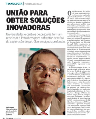 TECNOLOGIA | POR GENILSON CEZAR



     UNIÃO PARA     O
                                                            fortalecimento da indús-
                                                            tria naval por conta dos in-
                                                            vestimentos na exploração
                                                    e produção de petróleo na camada


     OBTER SOLUÇÕES
                                                    do pré-sal abre um vasto campo
                                                    de oportunidades de negócios e
                                                    gigantescos desaﬁos tecnológicos
                                                    para a Petrobras e também para


     INOVADORAS
                                                    universidades, instituições e cen-
                                                    tros de pesquisa e desenvolvimen-
                                                    to e empresas brasileiras do setor
                                                    de tecnologia da informação e de
                                                    telecomunicações.
     Universidades e centros de pesquisa formam        A Petrobras criou uma gerência
                                                    executiva de pré-sal, que coordena
     rede com a Petrobras para enfrentar desafios   todas as atividades de exploração
                                                    e produção na área, sob o coman-
     da exploração de petróleo em águas profundas   do do engenheiro José Miranda
                                                    Formigli Filho. Atualmente, a
                                                    unidade concentra boa parte dos
                                                    esforços na montagem de um polo
                             LEO PINHEIRO / VALOR




                                                    de excelência de fornecimento de
                                                    tecnologia para a cadeia produtiva
                                                    de petróleo e gás, no Rio de Janei-
                                                    ro, onde está instalado o Centro de
                                                    Pesquisas e Desenvolvimento Le-
                                                    opoldo Américo Miguez de Mello
                                                    (Cenpes), responsável pelas ativi-
                                                    dades de pesquisa e desenvolvi-
                                                    mento (P&D) e engenharia básica
                                                    da empresa.
                                                       O polo tecnológico do Rio é o
                                                    mais avançado na área de petró-
                                                    leo e gás, devido à presença de
                                                    outros provedores de P&D, como
                                                    o Instituto Gênesis, da Pontifícia
                                                    Universidade Católica (PUC), e do
                                                    Centro de Tecnologia da Universi-
                                                    dade Federal do Rio de Janeiro, a
                                                    Redetec, mas a estatal desenvolve
                                                    outras iniciativas em parcerias
                                                    com universidades e instituições
                                                    de pesquisas em vários Estados.
                                                    Em Florianópolis, está em fase de
                                                    implantação o Instituto do Petró-
                                                    leo, Gás e Energia (INPetro), no
                                                    Sapiens Parque, fruto de uma par-
                                                    ceria entre a Petrobras e a Univer-
                                                    sidade Federal de Santa Catarina
                                                    (UFSC), com investimentos de R$
                                                    32 milhões. A intenção do INPetro,
                                                    que começa a operar em março de
                                                    2011, é consolidar as pesquisas na
     José Formigli                                  área e também criar em seu entor-
     Filho, da Petrobras:                           no oportunidades para que em-
     polo de excelência                             presas de base tecnológica sejam
     para a cadeia                                  constituídas para explorar as apli-
     produtiva                                      cações em desenvolvimento.

56   ValorSetorial   INDÚSTRIA NAVAL
 