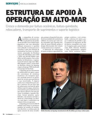 SERVIÇOS | POR CELIA DEMARCHI



     ESTRUTURA DE APOIO À
     OPERAÇÃO EM ALTO-MAR
     Cresce a demanda por balsas oceânicas, balsas-guindaste,
     rebocadores, transporte de suprimentos e suporte logístico


                              A
                                      s companhias de serviços       gias, porque a disponível não aten-    antigos estaleiros e está estimu-
                                      marítimos ancoraram jun-       de às necessidades de transferência    lando a abertura de outros, gra-
                                      to às plataformas de produ-    offshore. Os navios que estão sen-     ças à indústria de petróleo e gás.
                              ção de petróleo. Essas embarcações     do concebidos pela Aqualog têm,        A trajetória da Superpesa, do Rio
                              gigantescas com suas demandas          além do motor híbrido, projeto e       de Janeiro, exempliﬁca esse cená-
                              colossais tornaram-se o quinhão        design diferenciados dos conven-       rio. A empresa opera, para clientes
                              mais cobiçado. A razão para isso é     cionais monocasco e catamarã.          como Shell, Chevron, Petrobras
                              cristalina: o país tem intenção de        A fabricação de embarcações         e OGX, equipamentos próprios
                              nacionalizar sua frota e os investi-   de apoio ocupou a capacidade dos       como balsas oceânicas, balsas-
                              mentos anunciados da Petrobras
                              somam R$ 250 bilhões entre 2010
                              e 2014, mais R$ 462 bilhões após
                              2014, em 645 projetos. Para acom-
                              panhar tal dinamismo, o segmen-
                              to terá de investir algo entre 40% e
                              60% daqueles valores, estima Wal-
                              ter Boschini, diretor da Aqualog,
                              empresa do grupo TWB, localizada
                              no Guarujá, em São Paulo.
                                  A Aqualog, que faz afretamento
                              de embarcações de apoio a gran-
                              des construtoras de estruturas
                              marítimas e de transporte aquá-
                              tico, pretende juntar-se às presta-
                              doras de serviços para petroleiras
                              e suas terceirizadas. A empresa
                              sonda essas companhias para ava-
                              liar o interesse em um novo tipo
                              de embarcação crew boat de apoio
                              offshore (que leva água, alimentos
                              e ferramentas para as plataformas)
                              que alçaria o Brasil a um novo pa-
                              tamar tecnológico, segundo Bos-
                              chini. Seriam pioneiros navios
                              híbridos, com motores movidos a
                              diesel ou a eletricidade, ou elétri-
                              cos, mais ágeis e confortáveis em
                              relação à frota em operação.
                                  A Aqualog prevê investir RS$ 70
                              milhões para lançar os primeiros
                              modelos até meados de outubro.
                              Para Boschini, as embarcações de
                              apoio carecem de novas tecnolo-        Walter Boschini, da Aqualog: investimento de R$ 70 milhões para lançar embarcações

78   ValorSetorial   INDÚSTRIA NAVAL
 