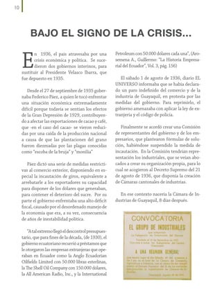 10

BAJO EL SIGNO DE LA CRISIS...

E

n 1936, el país atravesaba por una
crisis económica y política. Se sucedieron dos gobiernos interinos, para
sustituir al Presidente Velasco Ibarra, que
fue depuesto en 1935.
Desde el 27 de septiembre de 1935 gobernaba Federico Páez, a quien le tocó enfrentar
una situación económica extremadamente
difícil porque todavía se sentían los efectos
de la Gran Depresión de 1929, contribuyendo a afectar las exportaciones de cacao y café,
que -en el caso del cacao- se vieron reducidas por una caída de la producción nacional
a causa de que las plantaciones del grano
fueron diezmadas por las plagas conocidas
como “escoba de la bruja” y “monilia”
Páez dictó una serie de medidas restrictivas al comercio exterior, disponiendo en especial la incautación de giros, equivalente a
arrebatarle a los exportadores su capacidad
para disponer de los dólares que generaban,
para contener el deterioro del sucre. Por su
parte el gobierno enfrentaba una alto déficit
fiscal, causado por el desordenado manejo de
la economía que era, a su vez, consecuencia
de años de inestabilidad política.
“A tal extremo llegó el descontrol presupuestario, que para fines de la década, (de 1930), el
gobierno ecuatoriano recurrió a préstamos que
le otorgaron las empresas extranjeras que operaban en Ecuador como la Anglo Ecuadorian
Oilfields Limited con 50.000 libras esterlinas,
la The Shell Oil Company con 150.000 dólares,
la All American Radio, Inc., y la International

Petroleum con 50.000 dólares cada una”, (Arosemena A., Guillermo: “La Historia Empresarial del Ecuador”, Vol. 3, pág. 156)
El sábado 1 de agosto de 1936, diario EL
UNIVERSO informaba que se había declarado un paro indefinido del comercio y de la
industria de Guayaquil, en protesta por las
medidas del gobierno. Para reprimirlo, el
gobierno amenazaba con aplicar la ley de extranjería y el código de policía.
Finalmente se acordó crear una Comisión
de representantes del gobierno y de los empresarios, que plantearon fórmulas de solución, habiéndose suspendido la medida de
incautación. En la Comisión tendrían representación los industriales, que se veían abocados a crear su organización propia, para lo
cual se acogieron al Decreto Supremo del 21
de agosto de 1936, que disponía la creación
de Cámaras cantonales de industrias.
En ese contexto nacería la Cámara de Industrias de Guayaquil, 8 días después.

 