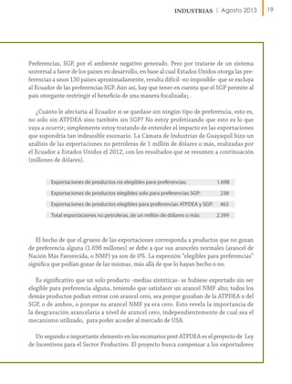 Agosto 2013

Preferencias, SGP, por el ambiente negativo generado. Pero por tratarse de un sistema
universal a favor de los países en desarrollo, en base al cual Estados Unidos otorga las preferencias a unos 130 países aproximadamente, resulta difícil -no imposible- que se excluya
al Ecuador de las preferencias SGP. Aún así, hay que tener en cuenta que el SGP permite al
país otorgante restringir el beneficio de una manera focalizada1 .
¿Cuánto le afectaría al Ecuador si se quedase sin ningún tipo de preferencia, esto es,
no solo sin ATPDEA sino también sin SGP? No estoy profetizando que esto es lo que
vaya a ocurrir; simplemente estoy tratando de entender el impacto en las exportaciones
que supondría tan indeseable escenario. La Cámara de Industrias de Guayaquil hizo un
análisis de las exportaciones no petroleras de 1 millón de dólares o más, realizadas por
el Ecuador a Estados Unidos el 2012, con los resultados que se resumen a continuación
(millones de dólares).
Exportaciones de productos no elegibles para preferencias:

1.698

Exportaciones de productos elegibles solo para preferencias SGP:

238

Exportaciones de productos elegibles para preferencias ATPDEA y SGP:

463

Total exportaciones no petroleras, de un millón de dólares o más:

2.399

El hecho de que el grueso de las exportaciones corresponda a productos que no gozan
de preferencia alguna (1.698 millones) se debe a que sus aranceles normales (arancel de
Nación Más Favorecida, o NMF) ya son de 0%. La expresión “elegibles para preferencias”
significa que podían gozar de las mismas, más allá de que lo hayan hecho o no.
Es significativo que un solo producto -medias sintéticas- se hubiese exportado sin ser
elegible para preferencia alguna, teniendo que satisfacer un arancel NMF alto; todos los
demás productos podían entrar con arancel cero, sea porque gozaban de la ATPDEA o del
SGP, o de ambos, o porque su arancel NMF ya era cero. Esto revela la importancia de
la desgravación arancelaria a nivel de arancel cero, independientemente de cual sea el
mecanismo utilizado, para poder acceder al mercado de USA.
Un segundo e importante elemento en los escenarios post ATPDEA es el proyecto de Ley
de Incentivos para el Sector Productivo. El proyecto busca compensar a los exportadores

19

 